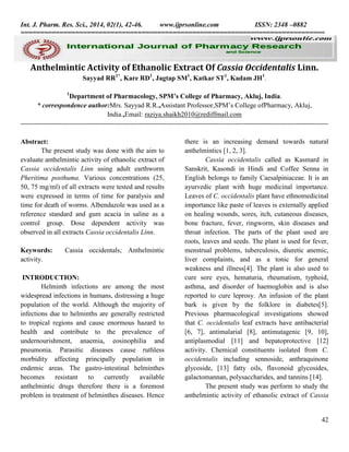 Int. J. Pharm. Res. Sci., 2014, 02(1), 42-46.
www.ijprsonline.com
ISSN: 2348 –0882
==============================================================================

Anthelmintic Activity of Ethanolic Extract Of Cassia Occidentalis Linn.
Sayyad RR1*, Kare RD1, Jagtap SM1, Katkar ST1, Kadam JH1.
1

Department of Pharmacology, SPM’s College of Pharmacy, Akluj, India.
* correspondence author:Mrs. Sayyad R.R.,Assistant Professor,SPM’s College ofPharmacy, Akluj,
India.,Email: raziya.shaikh2010@rediffmail.com
--------------------------------------------------------------------------------------------------------------------------------------Abstract:
The present study was done with the aim to
evaluate anthelmintic activity of ethanolic extract of
Cassia occidentalis Linn using adult earthworm
Pheritima posthuma. Various concentrations (25,
50, 75 mg/ml) of all extracts were tested and results
were expressed in terms of time for paralysis and
time for death of worms. Albendazole was used as a
reference standard and gum acacia in saline as a
control group. Dose dependent activity was
observed in all extracts Cassia occidentalis Linn.
Keywords:
activity.

Cassia occidentals; Anthelmintic

INTRODUCTION:
Helminth infections are among the most
widespread infections in humans, distressing a huge
population of the world. Although the majority of
infections due to helminths are generally restricted
to tropical regions and cause enormous hazard to
health and contribute to the prevalence of
undernourishment, anaemia, eosinophilia and
pneumonia. Parasitic diseases cause ruthless
morbidity affecting principally population in
endemic areas. The gastro-intestinal helminthes
becomes
resistant
to
currently
available
anthelmintic drugs therefore there is a foremost
problem in treatment of helminthes diseases. Hence

there is an increasing demand towards natural
anthelmintics [1, 2, 3].
Cassia occidentalis called as Kasmard in
Sanskrit, Kasondi in Hindi and Coffee Senna in
English belongs to family Caesalpiniaceae. It is an
ayurvedic plant with huge medicinal importance.
Leaves of C. occidentalis plant have ethnomedicinal
importance like paste of leaves is externally applied
on healing wounds, sores, itch, cutaneous diseases,
bone fracture, fever, ringworm, skin diseases and
throat infection. The parts of the plant used are
roots, leaves and seeds. The plant is used for fever,
menstrual problems, tuberculosis, diuretic anemic,
liver complaints, and as a tonic for general
weakness and illness[4]. The plant is also used to
cure sore eyes, hematuria, rheumatism, typhoid,
asthma, and disorder of haemoglobin and is also
reported to cure leprosy. An infusion of the plant
bark is given by the folklore in diabetes[5].
Previous pharmacological investigations showed
that C. occidentalis leaf extracts have antibacterial
[6, 7], antimalarial [8], antimutagenic [9, 10],
antiplasmodial [11] and hepatoprotective [12]
activity. Chemical constituents isolated from C.
occidentalis including sennoside, anthraquinone
glycoside, [13] fatty oils, flavonoid glycosides,
galactomannan, polysaccharides, and tannins [14].
The present study was perform to study the
anthelmintic activity of ethanolic extract of Cassia

42

 