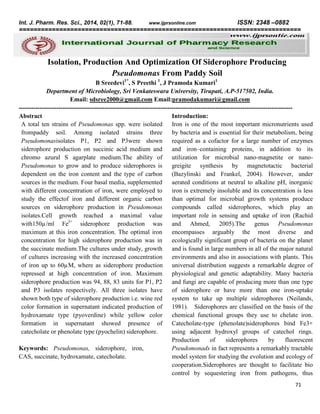 ISSN: 2348 –0882
=============================================================================
Int. J. Pharm. Res. Sci., 2014, 02(1), 71-88.

www.ijprsonline.com

Isolation, Production And Optimization Of Siderophore Producing
Pseudomonas From Paddy Soil
B Sreedevi1*, S Preethi 1, J Pramoda Kumari1
Department of Microbiology, Sri Venkateswara University, Tirupati, A.P-517502, India.
Email: sdsree2000@gmail.com Email:pramodakumari@gmail.com
----------------------------------------------------------------------------------------------------------------------------------Abstract
Introduction:
A total ten strains of Pseudomonas spp. were isolated
Iron is one of the most important micronutrients used
frompaddy soil. Among isolated strains three
by bacteria and is essential for their metabolism, being
Pseudomonasisolates P1, P2 and P3were shown
required as a cofactor for a large number of enzymes
siderophore production on succinic acid medium and
and iron–containing proteins, in addition to its
chromo azural S agarplate medium.The ability of
utilization for microbial nano-magnetite or nanoPseudomonas to grow and to produce siderophores is
greigite synthesis by magnetotactic bacterial
dependent on the iron content and the type of carbon
(Bazylinski and Frankel, 2004). However, under
sources in the medium. Four basal media, supplemented
aerated conditions at neutral to alkaline pH, inorganic
with different concentration of iron, were employed to
iron is extremely insoluble and its concentration is less
study the effectof iron and different organic carbon
than optimal for microbial growth systems produce
sources on siderophore production in Pseudomonas
compounds called siderophores, which play an
isolates.Cell growth reached a maximal value important role in sensing and uptake of iron (Rachid
with150µ/ml Fe3+ siderophore production was
and Ahmed, 2005).The genus Pseudomonas
maximum at this iron concentration. The optimal iron
encompasses arguably the most diverse and
concentration for high siderophore production was in
ecologically significant group of bacteria on the planet
the succinate medium.The cultures under study, growth
and is found in large numbers in all of the major natural
of cultures increasing with the increased concentration
environments and also in associations with plants. This
of iron up to 60µM, where as siderophore production
universal distribution suggests a remarkable degree of
repressed at high concentration of iron. Maximum
physiological and genetic adaptability. Many bacteria
siderophore production was 94, 88, 83 units for P1, P2
and fungi are capable of producing more than one type
and P3 isolates respectively. All three isolates have
of siderophore or have more than one iron-uptake
shown both type of siderophore production i.e. wine red
system to take up multiple siderophores (Neilands,
color formation in supernatant indicated production of
1981). Siderophores are classified on the basis of the
hydroxamate type (pyoverdine) while yellow color
chemical functional groups they use to chelate iron.
formation in supernatant showed presence of
Catecholate-type (phenolate)siderophores bind Fe3+
catecholate or phenolate type (pyochelin) siderophore.
using adjacent hydroxyl groups of catechol rings.
Production
of
siderophores
by
fluorescent
Keywords: Pseudomonas, siderophore, iron,
Pseudomonads in fact represents a remarkably tractable
CAS, succinate, hydroxamate, catecholate.
model system for studying the evolution and ecology of
cooperation.Siderophores are thought to facilitate bio
control by sequestering iron from pathogens, thus
71

 