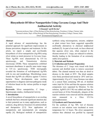 Int. J. Pharm. Res. Sci., 2014, 02(1), 98-103.
www.ijprsonline.com
ISSN: 2348 –0882
==============================================================================

Biosynthesis Of Silver Nanoparticles Using Curcuma Longa And Their
Antibacterial Activity
S Elumalai1 and R Devika2
1

Associate professor, Dept. of Plant Biology & Plant Biotechnology, Presidency College, Chennai, India.
2
Research scholar, Dept. of Plant Biology & Plant Biotechnology, Presidency College, Chennai, India.

Email: devinanotech25@gmail.com

Abstract
A rapid advance of nanotechnology has the
potential approach for significant improvements in
disease prevention, diagnosis and treatment. In this
article, we report a simple and eco-friendly
biosynthesis of silver nanoparticles (Ag-NPs) using
silver nitrate as metal precursor in Curcuma longa.
These Ag-NPs were characterized by UV–vis
spectroscopy,
and
Transmission
electron
microscopy (TEM). These nanoparticles exhibited
maximum absorbance in specific nano meter range
in UV–vis spectroscopy. TEM micrographs
revealed the formation of well-dispersed Ag-NPs
with its size and morphology. Microbiology assay
founds that Ag-NPs are effective against V.cholera
bacteria. These developments raise exciting
opportunities to diagnose and treat pathogenic mode
of infection based on the various profiles to target
diseases.
Keywords: Silver nanoparticles, C. longa ,
Spectroscopic studies, Antibacterial Activity
1. Introduction
A novel biosynthesis of nanoparticles is an exciting
methods that have attracted significant attention due
to their potential use in many applications, such as
catalysis, drug delivery biosensor [1] antimicrobials
and therapeutics [2,3]. New application of
nanoparticles and nanomaterials are emerging
rapidly [4]. Biological methods of nanoparticles

synthesis using microorganism, enzyme, andplant
or plant extract have been suggested aspossible
ecofriendly alternatives to chemical andphysical
methods [5]. As part of our work, we have observed
that aqueous silver ions, when exposed to the
rhizome extract of C. longa, are reduced in solution,
thereby leading to the formation of an extremely
stable silver particle.
2. Materials and Methods
2.1 Collection and Extract Preparation
The rhizomes of C. longa were rinsed with fresh
seawater and distilled water to remove associated
debris. The cleaned material was then air dried to
dryness in the shade at 30°C. The dried samples
were finely powdered and stored at -20°C until use.
Approximately 10 g of C. longa biomass was taken
in a conical flask containing 100 mL of distilled
water, kept for 24 hrs and then the aqueous solution
components were separated by filtration. To this
solution, AgNO3 (10-3 M) was added and kept for
several hours at 24 hrs Periodically, aliquots of the
reaction solution were removed and the absorptions
were
measured
in
a
Elico
UV-Vis
spectrophotometer.
2.2 Synthesis and Characterization
For the synthesis of Ag- NPs 1ml of rhizome
extracts as test solution were incubated at room
temperature for 1-2 hours. The silver nanoparticle
solution thus obtained was purified by repeated
98

 