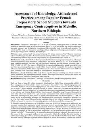 Assessment of Knowledge, Attitude and
Practice among Regular Female
Preparatory School Students towards
Emergency Contraceptives in Mekelle,
Northern Ethiopia
Solomon Abrha, Feven Zeratsion, Fantahun Molla, Tadele Eticha, Admassu Assen, Wondim Melkam
Department of Pharmacy, College of Health Sciences, Mekelle University, P.O.Box 1871, Mekelle, Ethiopia.
Email: abrha.solomon13@gmail.com
Abstract
Background: Emergency Contraceptive (EC) is a type of modern contraception that is indicated after
unprotected sexual intercourse or contraceptive failure. Use of EC with in a defined time period could prevent
unwanted pregnancy and its damaging consequences like unintended child birth and unsafe abortion. The
objective of this study was to assess the knowledge, attitude and practices of emergency contraceptives among
female preparatory students in Mekelle, North Ethiopia.
Method: A cross sectional study was conducted among 366 female students at Atse Yohanesse preparatory
school from January to May 2013. A stratified random sampling technique was used to select study participants.
Data processing and analyzing was done using statistical package for social sciences version 20.
Result: In this study, about 90.7% of the respondents had heard about emergency contraceptives. The major
sources of information were mass media, club in school and friends. About 277 (75.7%) of the students had
good knowledge about EC. The older age was significantly associated with the students’ awareness (AOR =
2.32, 95% CI: 1.23-4.37). The majority (229(64.9%)) of respondents had a positive attitude towards EC. Age
and ethnic group were significantly associated with the students’ attitude towards EC. Among those respondents
who used contraceptives, 60.5% of them responded to use EC. About two-third (67.4%) of ever users of EC had
good knowledge of the correct time of taking EC after unprotected sexual intercourse.
Conclusion: Although the findings of this study showed high prevalence of knowledge and attitude towards EC
among respondents, the improvement of female students’ knowledge about specific details of the method and
timely utilization of emergency contraception is still required.
Key words: Emergency contraceptive, Knowledge, Attitude, Practice, AtseYohannes preparatory school
Introduction
Each year there are about 250 million pregnancies globally and one third of these are unintended and 20% of
these undergo induced abortion. In low income countries, more than one third of the 182 million pregnancies are
unintended; the fate of 19% of unintended pregnancy in low income countries is induced abortion, and 11% of
this is unsafe [1]
. Unsafe abortion has much ill effects in women’s health, each year about 68,000 women die
because of unsafe abortion, and millions of women end up with many complications of unsafe abortion, such as
severe infection and bleeding. This could have been immensely reduced by using Emergency Contraceptive
(EC) in the defined time period. EC is a type of modern contraception that is indicated after unprotected sexual
intercourse, following sexual abuse, misuse of regular contraception or non use of contraception [1, 2, 3]
. EC can
reduce the risk of an unintended pregnancy after unprotected sexual intercourse or contraceptive failure by 75%
to 99%, if it is taken within 72 hours of sexual intercourse. ECs are cost effective, medically safe, and highly
effective to be used for prevention of unplanned pregnancy, unsafe abortion and other consequences [4]
.
In Ethiopia, unwanted pregnancy is a big problem; more than 60% of the pregnancies in adolescents are
unwanted resulting from unprotected sexual intercourse which is an alarming figure, and most of these
pregnancies particularly in adolescents end up with unsafe abortion [5, 6]
. Unsafe abortion is one of the top causes
incriminated in the high number of maternal morbidity and mortality in Ethiopia. According to a national survey
on abortion conducted in 2000 by World health organization (WHO), abortion related mortality was 1,209 per
100,000 live births [5, 7]
. In about half of all unwanted pregnancies, conception and unsafe abortion occurring in
the country is due to inadequate guidance to use contraception effectively, including the users’ inability to
address their feelings, poor attitudes towards contraceptives, and lack of motivations. Despite the effort made by
the health authority in Ethiopia to prevent unwanted pregnancies, unsafe abortion among youths of age less than
Solomon Abrha et al./ International Journal of Pharma Sciences and Research (IJPSR)
ISSN : 0975-9492 Vol 5 No 11 Nov 2014 856
 