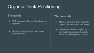 Organic Drink Positioning
The upside !
● Will be perceived as premium brand in
segment
● Organic drinks segment has a larger
consumer base
The downside
● May not be able to grow above the
organic drink manufacturer image
● Large consumer base implies an
even larger distribution channel ,
which may affect product launch
 