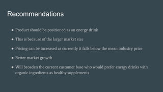 Recommendations
● Product should be positioned as an energy drink
● This is because of the larger market size
● Pricing can be increased as currently it falls below the mean industry price
● Better market growth
● Will broaden the current customer base who would prefer energy drinks with
organic ingredients as healthy supplements
 