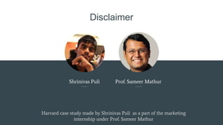 Disclaimer
Shrinivas Puli Prof. Sameer Mathur
Harvard case study made by Shrinivas Puli as a part of the marketing
internship under Prof. Sameer Mathur
 