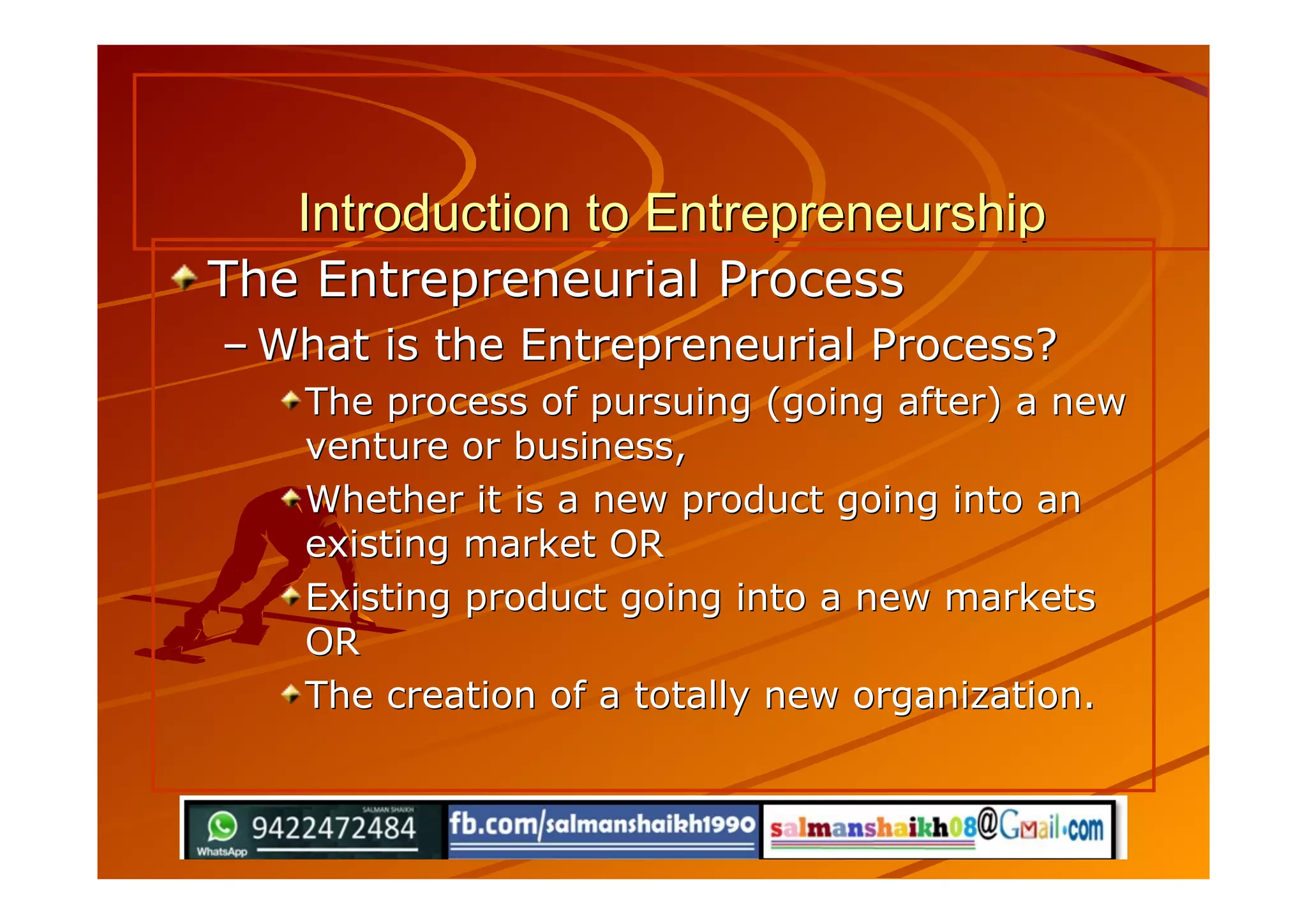 Introduction to EntrepreneurshipIntroduction to Entrepreneurship
The Entrepreneurial ProcessThe Entrepreneurial Process
–– What is the Entrepreneurial Process?What is the Entrepreneurial Process?
The process of pursuing (going after) a newThe process of pursuing (going after) a new
venture or business,venture or business,
Whether it is a new product going into anWhether it is a new product going into an
existing market ORexisting market OR
Existing product going into a new marketsExisting product going into a new markets
OROR
The creation of a totally new organization.The creation of a totally new organization.
 