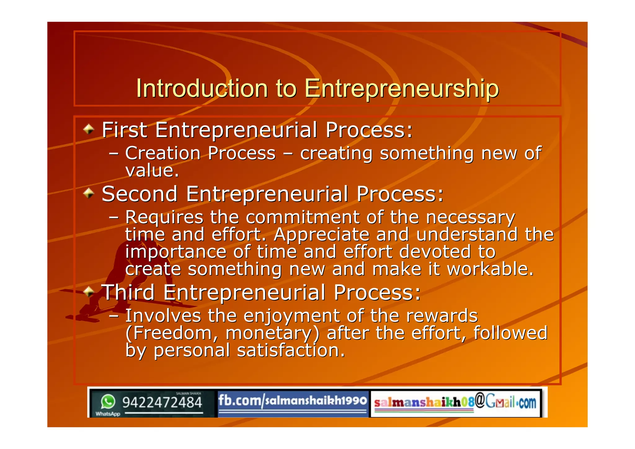 Introduction to EntrepreneurshipIntroduction to Entrepreneurship
First Entrepreneurial Process:First Entrepreneurial Process:
–– Creation ProcessCreation Process –– creating something new ofcreating something new of
value.value.
Second Entrepreneurial Process:Second Entrepreneurial Process:
–– Requires the commitment of the necessaryRequires the commitment of the necessary
time and effort. Appreciate and understand thetime and effort. Appreciate and understand the
importance of time and effort devoted toimportance of time and effort devoted to
create something new and make it workable.create something new and make it workable.
Third Entrepreneurial Process:Third Entrepreneurial Process:
–– Involves the enjoyment of the rewardsInvolves the enjoyment of the rewards
(Freedom, monetary) after the effort, followed(Freedom, monetary) after the effort, followed
by personal satisfaction.by personal satisfaction.
 