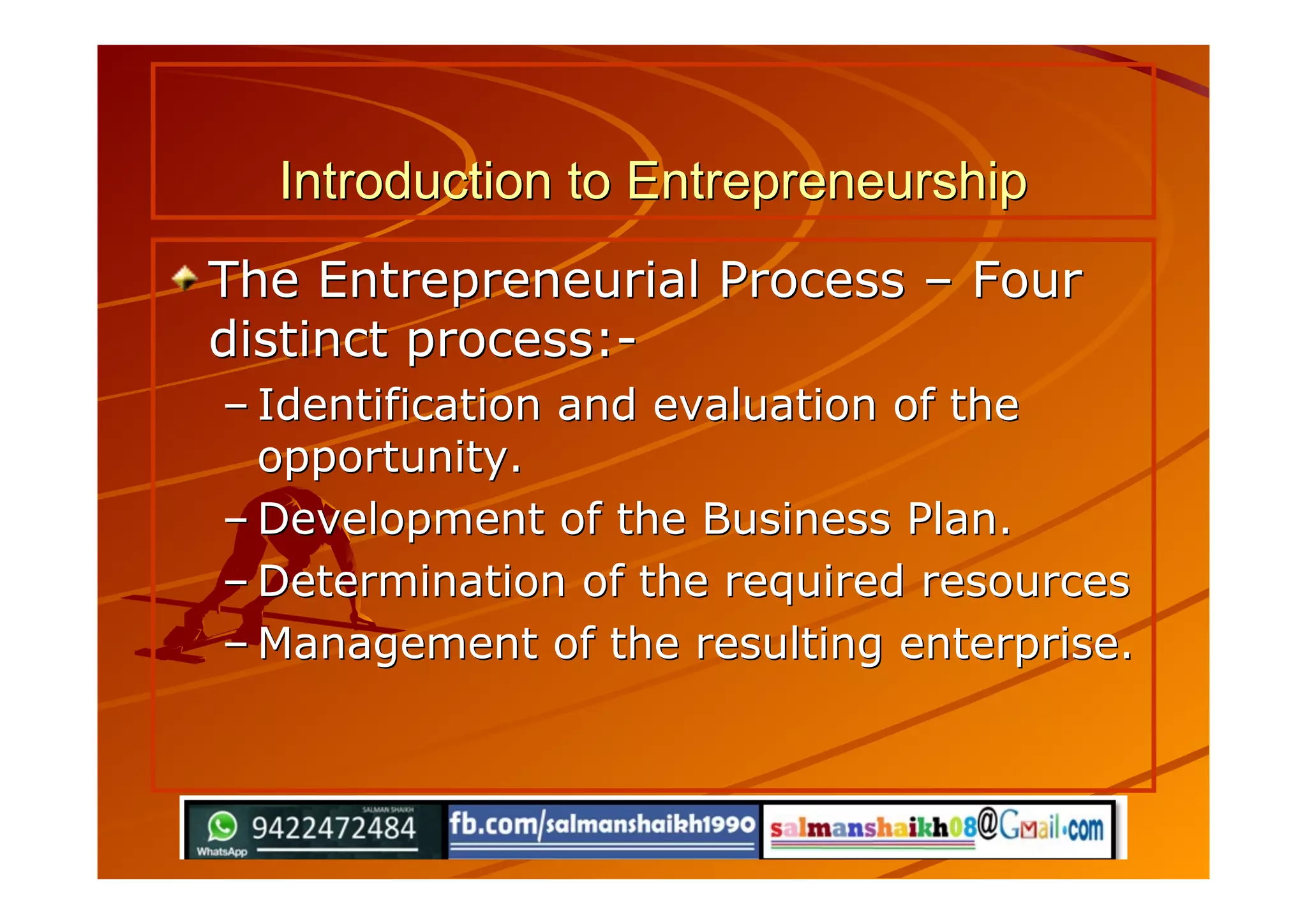 Introduction to EntrepreneurshipIntroduction to Entrepreneurship
The Entrepreneurial ProcessThe Entrepreneurial Process –– FourFour
distinct process:-distinct process:-
–– Identification and evaluation of theIdentification and evaluation of the
opportunity.opportunity.
–– Development of the Business Plan.Development of the Business Plan.
–– Determination of the required resourcesDetermination of the required resources
–– Management of the resulting enterprise.Management of the resulting enterprise.
 