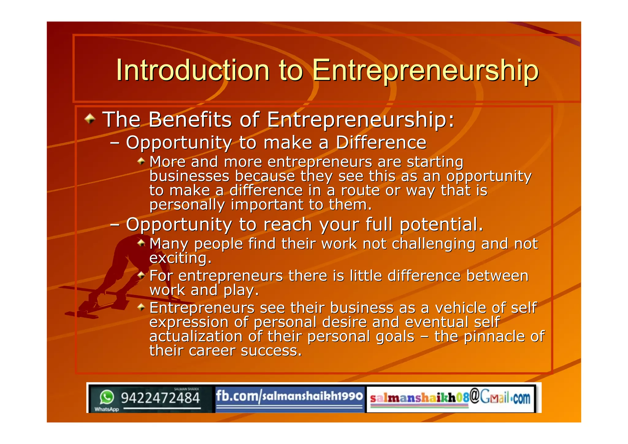 The Benefits of Entrepreneurship:The Benefits of Entrepreneurship:
–– Opportunity to make a DifferenceOpportunity to make a Difference
More and more entrepreneurs are startingMore and more entrepreneurs are starting
businesses because they see this as an opportunitybusinesses because they see this as an opportunity
to make a difference in a route or way that isto make a difference in a route or way that is
personally important to them.personally important to them.
–– Opportunity to reach your full potential.Opportunity to reach your full potential.
Many people find their work not challenging and notMany people find their work not challenging and not
exciting.exciting.
For entrepreneurs there is little difference betweenFor entrepreneurs there is little difference between
work and play.work and play.
Entrepreneurs see their business as a vehicle of selfEntrepreneurs see their business as a vehicle of self
expression of personal desire and eventual selfexpression of personal desire and eventual self
actualization of their personal goalsactualization of their personal goals –– the pinnacle ofthe pinnacle of
their career success.their career success.
Introduction to EntrepreneurshipIntroduction to Entrepreneurship
 