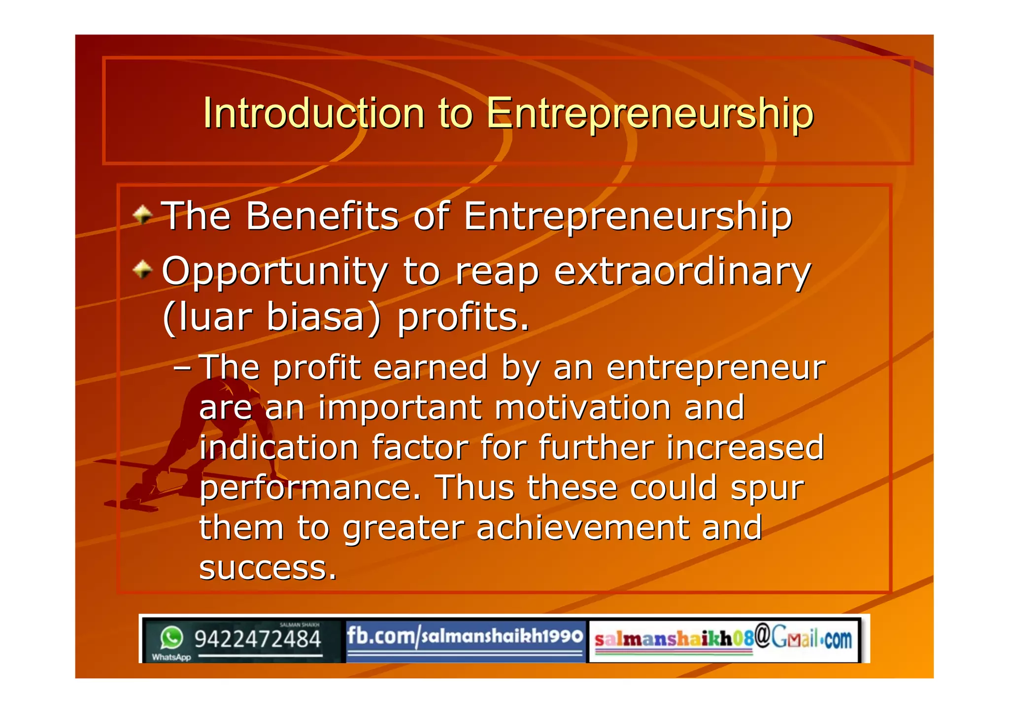The Benefits of EntrepreneurshipThe Benefits of Entrepreneurship
Opportunity to reap extraordinaryOpportunity to reap extraordinary
(luar biasa) profits.(luar biasa) profits.
–– The profit earned by an entrepreneurThe profit earned by an entrepreneur
are an important motivation andare an important motivation and
indication factor for further increasedindication factor for further increased
performance. Thus these could spurperformance. Thus these could spur
them to greater achievement andthem to greater achievement and
success.success.
Introduction to EntrepreneurshipIntroduction to Entrepreneurship
 