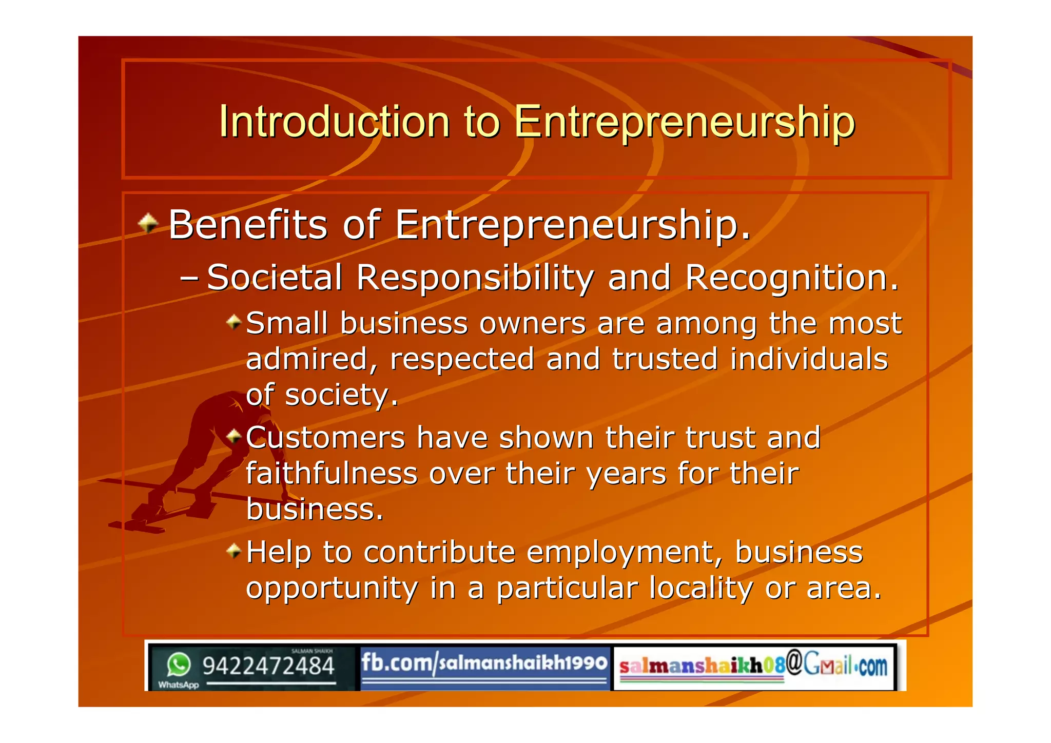Benefits of Entrepreneurship.Benefits of Entrepreneurship.
–– Societal Responsibility and Recognition.Societal Responsibility and Recognition.
Small business owners are among the mostSmall business owners are among the most
admired, respected and trusted individualsadmired, respected and trusted individuals
of society.of society.
Customers have shown their trust andCustomers have shown their trust and
faithfulness over their years for theirfaithfulness over their years for their
business.business.
Help to contribute employment, businessHelp to contribute employment, business
opportunity in a particular locality or area.opportunity in a particular locality or area.
Introduction to EntrepreneurshipIntroduction to Entrepreneurship
 