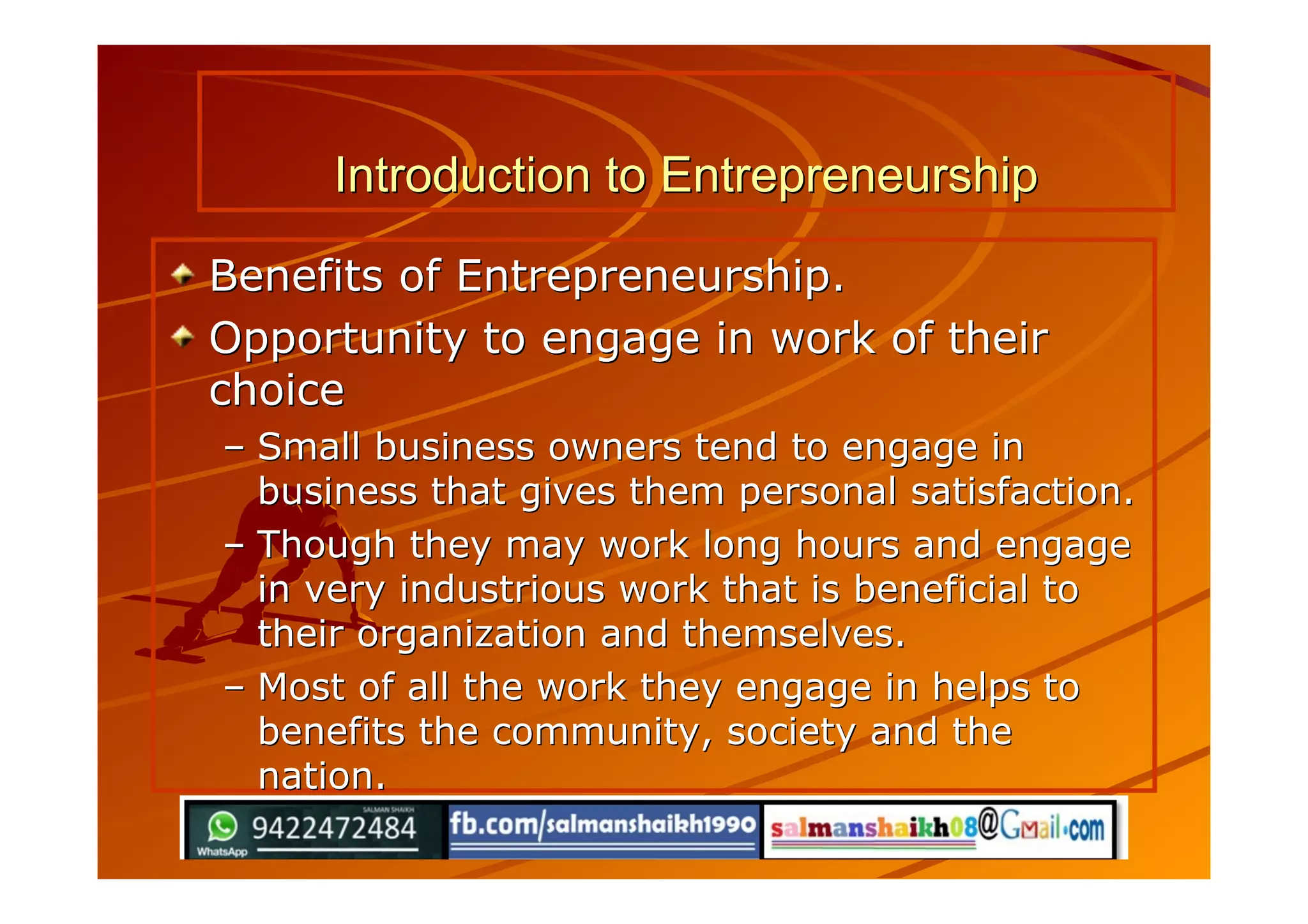 Introduction to EntrepreneurshipIntroduction to Entrepreneurship
Benefits of Entrepreneurship.Benefits of Entrepreneurship.
Opportunity to engage in work of theirOpportunity to engage in work of their
choicechoice
–– Small business owners tend to engage inSmall business owners tend to engage in
business that gives them personal satisfaction.business that gives them personal satisfaction.
–– Though they may work long hours and engageThough they may work long hours and engage
in very industrious work that is beneficial toin very industrious work that is beneficial to
their organization and themselves.their organization and themselves.
–– Most of all the work they engage in helps toMost of all the work they engage in helps to
benefits the community, society and thebenefits the community, society and the
nation.nation.
 