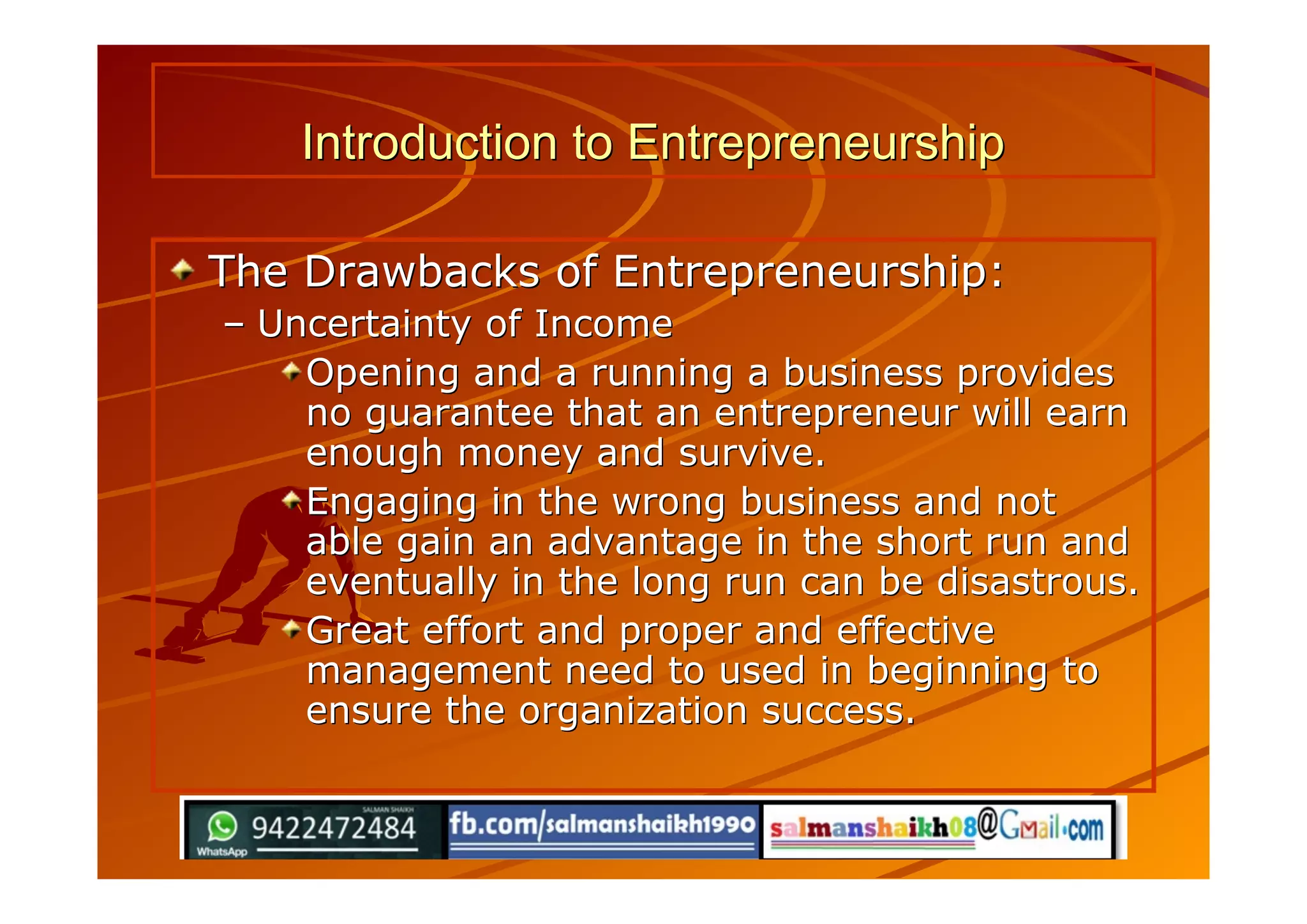 Introduction to EntrepreneurshipIntroduction to Entrepreneurship
The Drawbacks of Entrepreneurship:The Drawbacks of Entrepreneurship:
–– Uncertainty of IncomeUncertainty of Income
Opening and a running a business providesOpening and a running a business provides
no guarantee that an entrepreneur will earnno guarantee that an entrepreneur will earn
enough money and survive.enough money and survive.
Engaging in the wrong business and notEngaging in the wrong business and not
able gain an advantage in the short run andable gain an advantage in the short run and
eventually in the long run can be disastrous.eventually in the long run can be disastrous.
Great effort and proper and effectiveGreat effort and proper and effective
management need to used in beginning tomanagement need to used in beginning to
ensure the organization success.ensure the organization success.
 