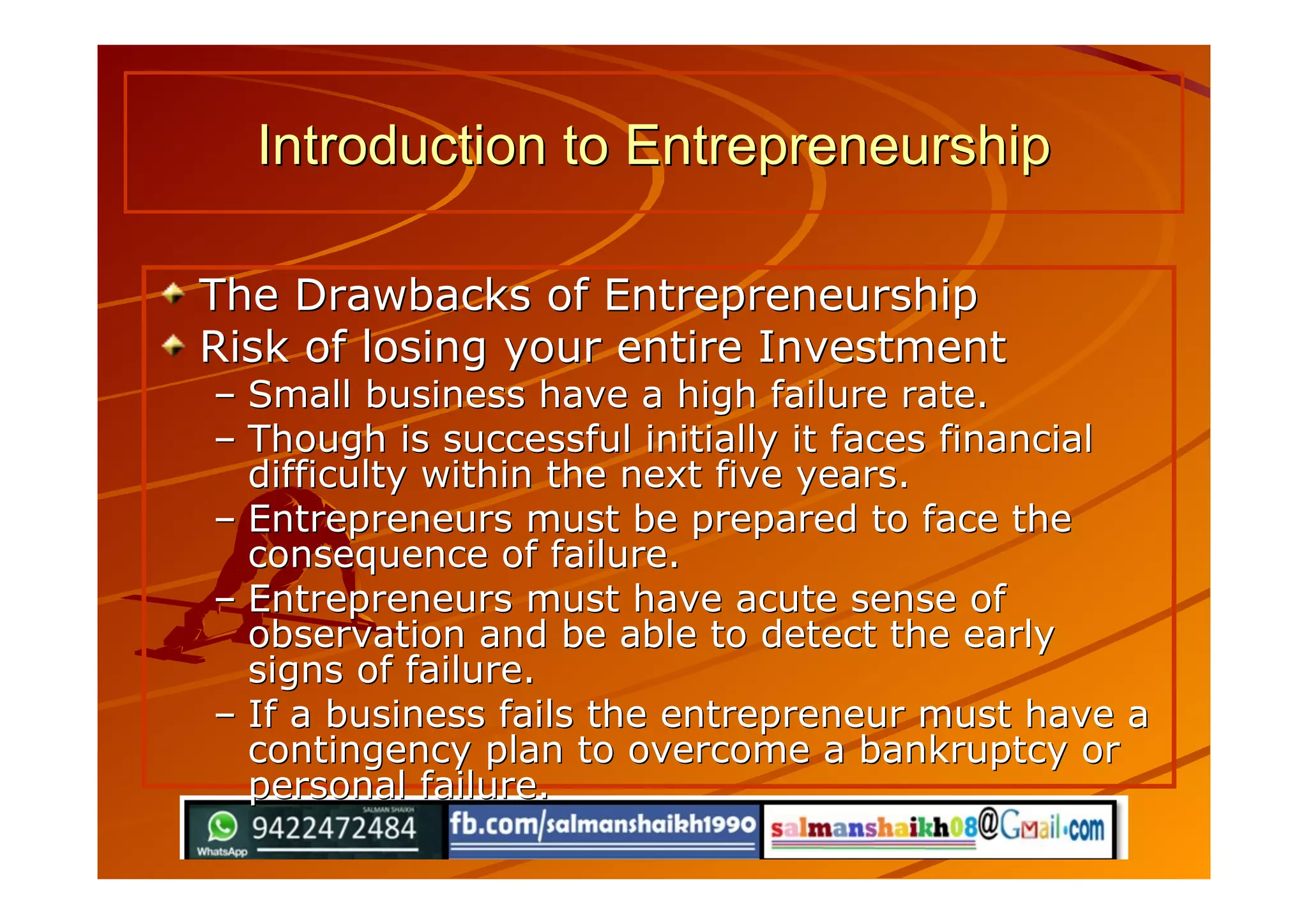 The Drawbacks of EntrepreneurshipThe Drawbacks of Entrepreneurship
Risk of losing your entire InvestmentRisk of losing your entire Investment
–– Small business have a high failure rate.Small business have a high failure rate.
–– Though is successful initially it faces financialThough is successful initially it faces financial
difficulty within the next five years.difficulty within the next five years.
–– Entrepreneurs must be prepared to face theEntrepreneurs must be prepared to face the
consequence of failure.consequence of failure.
–– Entrepreneurs must have acute sense ofEntrepreneurs must have acute sense of
observation and be able to detect the earlyobservation and be able to detect the early
signs of failure.signs of failure.
–– If a business fails the entrepreneur must have aIf a business fails the entrepreneur must have a
contingency plan to overcome a bankruptcy orcontingency plan to overcome a bankruptcy or
personal failure.personal failure.
Introduction to EntrepreneurshipIntroduction to Entrepreneurship
 