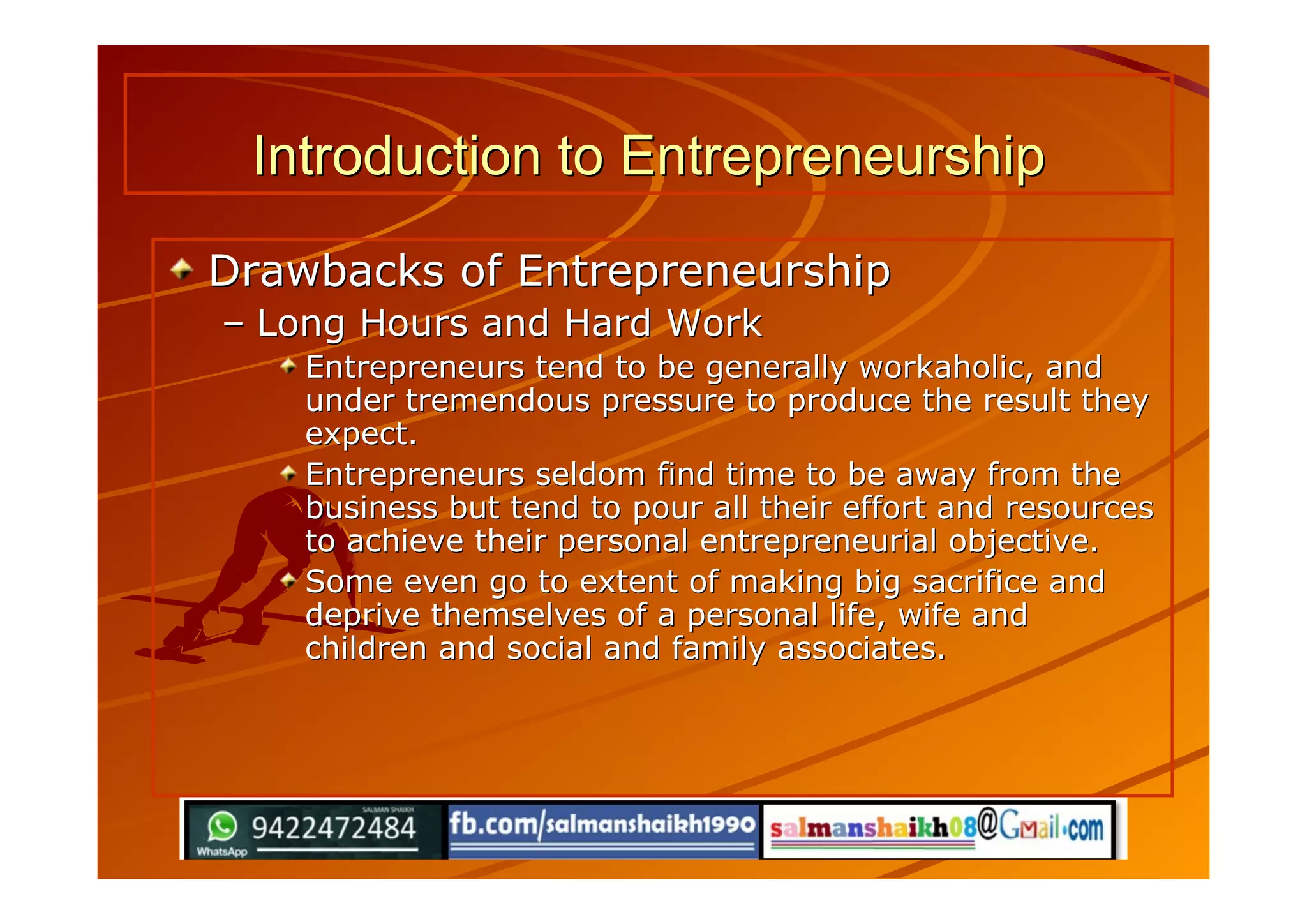Introduction to EntrepreneurshipIntroduction to Entrepreneurship
Drawbacks of EntrepreneurshipDrawbacks of Entrepreneurship
–– Long Hours and Hard WorkLong Hours and Hard Work
Entrepreneurs tend to be generally workaholic, andEntrepreneurs tend to be generally workaholic, and
under tremendous pressure to produce the result theyunder tremendous pressure to produce the result they
expect.expect.
Entrepreneurs seldom find time to be away from theEntrepreneurs seldom find time to be away from the
business but tend to pour all their effort and resourcesbusiness but tend to pour all their effort and resources
to achieve their personal entrepreneurial objective.to achieve their personal entrepreneurial objective.
Some even go to extent of making big sacrifice andSome even go to extent of making big sacrifice and
deprive themselves of a personal life, wife anddeprive themselves of a personal life, wife and
children and social and family associates.children and social and family associates.
 