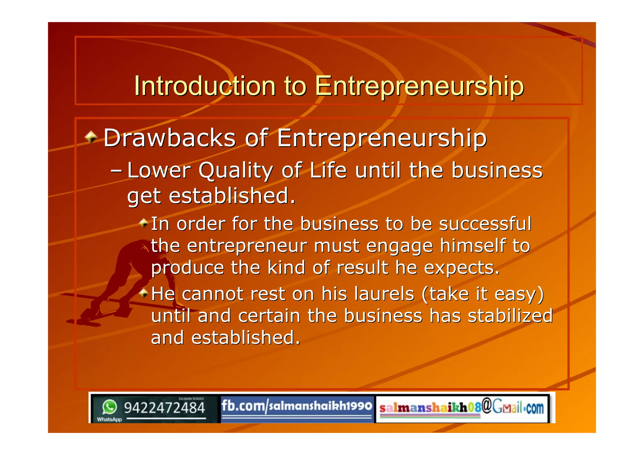 Introduction to EntrepreneurshipIntroduction to Entrepreneurship
Drawbacks of EntrepreneurshipDrawbacks of Entrepreneurship
–– Lower Quality of Life until the businessLower Quality of Life until the business
get established.get established.
In order for the business to be successfulIn order for the business to be successful
the entrepreneur must engage himself tothe entrepreneur must engage himself to
produce the kind of result he expects.produce the kind of result he expects.
He cannot rest on his laurels (take it easy)He cannot rest on his laurels (take it easy)
until and certain the business has stabilizeduntil and certain the business has stabilized
and established.and established.
 