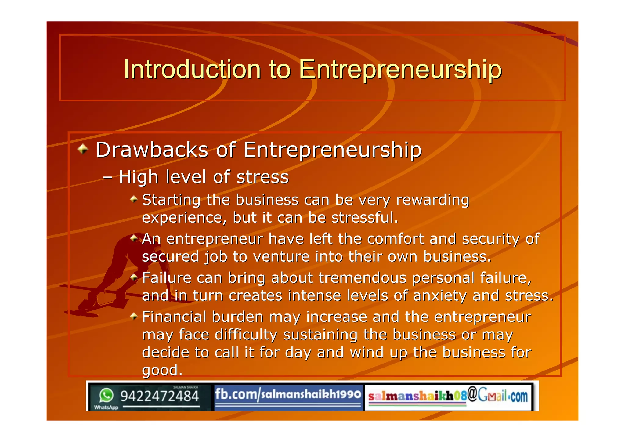 Drawbacks of EntrepreneurshipDrawbacks of Entrepreneurship
–– High level of stressHigh level of stress
Starting the business can be very rewardingStarting the business can be very rewarding
experience, but it can be stressful.experience, but it can be stressful.
An entrepreneur have left the comfort and security ofAn entrepreneur have left the comfort and security of
secured job to venture into their own business.secured job to venture into their own business.
Failure can bring about tremendous personal failure,Failure can bring about tremendous personal failure,
and in turn creates intense levels of anxiety and stress.and in turn creates intense levels of anxiety and stress.
Financial burden may increase and the entrepreneurFinancial burden may increase and the entrepreneur
may face difficulty sustaining the business or maymay face difficulty sustaining the business or may
decide to call it for day and wind up the business fordecide to call it for day and wind up the business for
good.good.
Introduction to EntrepreneurshipIntroduction to Entrepreneurship
 