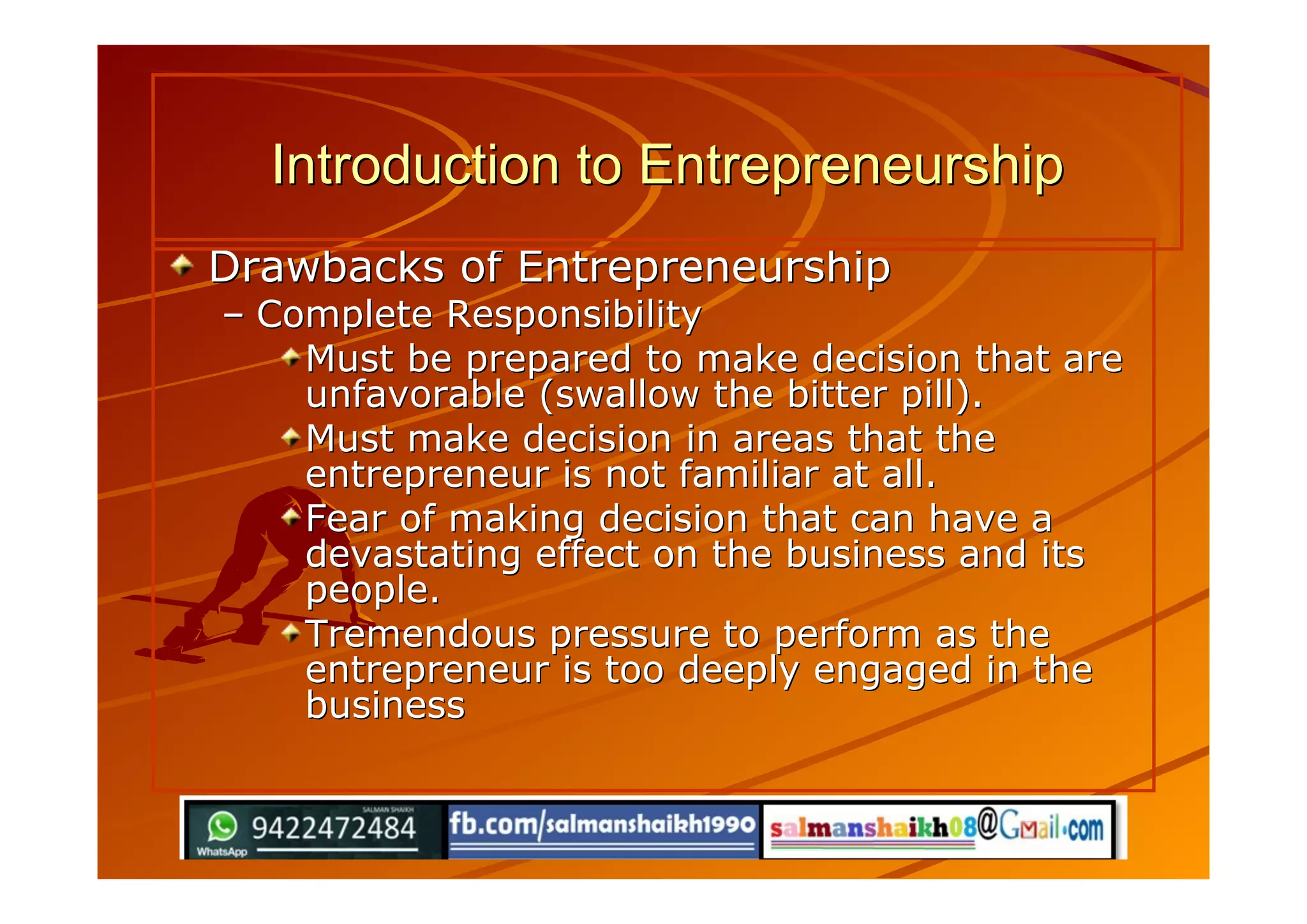 Drawbacks of EntrepreneurshipDrawbacks of Entrepreneurship
–– Complete ResponsibilityComplete Responsibility
Must be prepared to make decision that areMust be prepared to make decision that are
unfavorable (swallow the bitter pill).unfavorable (swallow the bitter pill).
Must make decision in areas that theMust make decision in areas that the
entrepreneur is not familiar at all.entrepreneur is not familiar at all.
Fear of making decision that can have aFear of making decision that can have a
devastating effect on the business and itsdevastating effect on the business and its
people.people.
Tremendous pressure to perform as theTremendous pressure to perform as the
entrepreneur is too deeply engaged in theentrepreneur is too deeply engaged in the
businessbusiness
Introduction to EntrepreneurshipIntroduction to Entrepreneurship
 