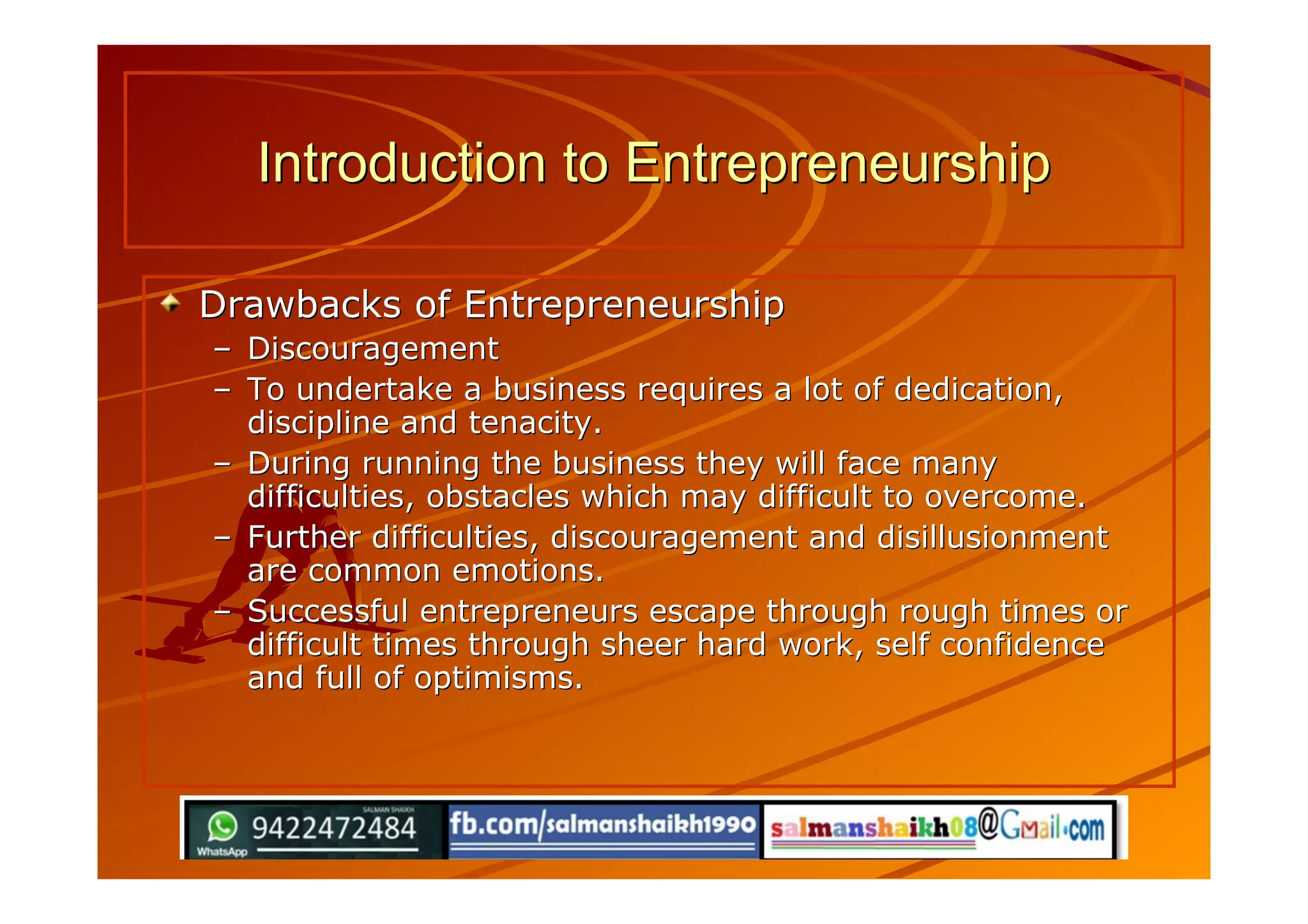 Drawbacks of EntrepreneurshipDrawbacks of Entrepreneurship
–– DiscouragementDiscouragement
–– To undertake a business requires a lot of dedication,To undertake a business requires a lot of dedication,
discipline and tenacity.discipline and tenacity.
–– During running the business they will face manyDuring running the business they will face many
difficulties, obstacles which may difficult to overcome.difficulties, obstacles which may difficult to overcome.
–– Further difficulties, discouragement and disillusionmentFurther difficulties, discouragement and disillusionment
are common emotions.are common emotions.
–– Successful entrepreneurs escape through rough times orSuccessful entrepreneurs escape through rough times or
difficult times through sheer hard work, self confidencedifficult times through sheer hard work, self confidence
and full of optimisms.and full of optimisms.
Introduction to EntrepreneurshipIntroduction to Entrepreneurship
 