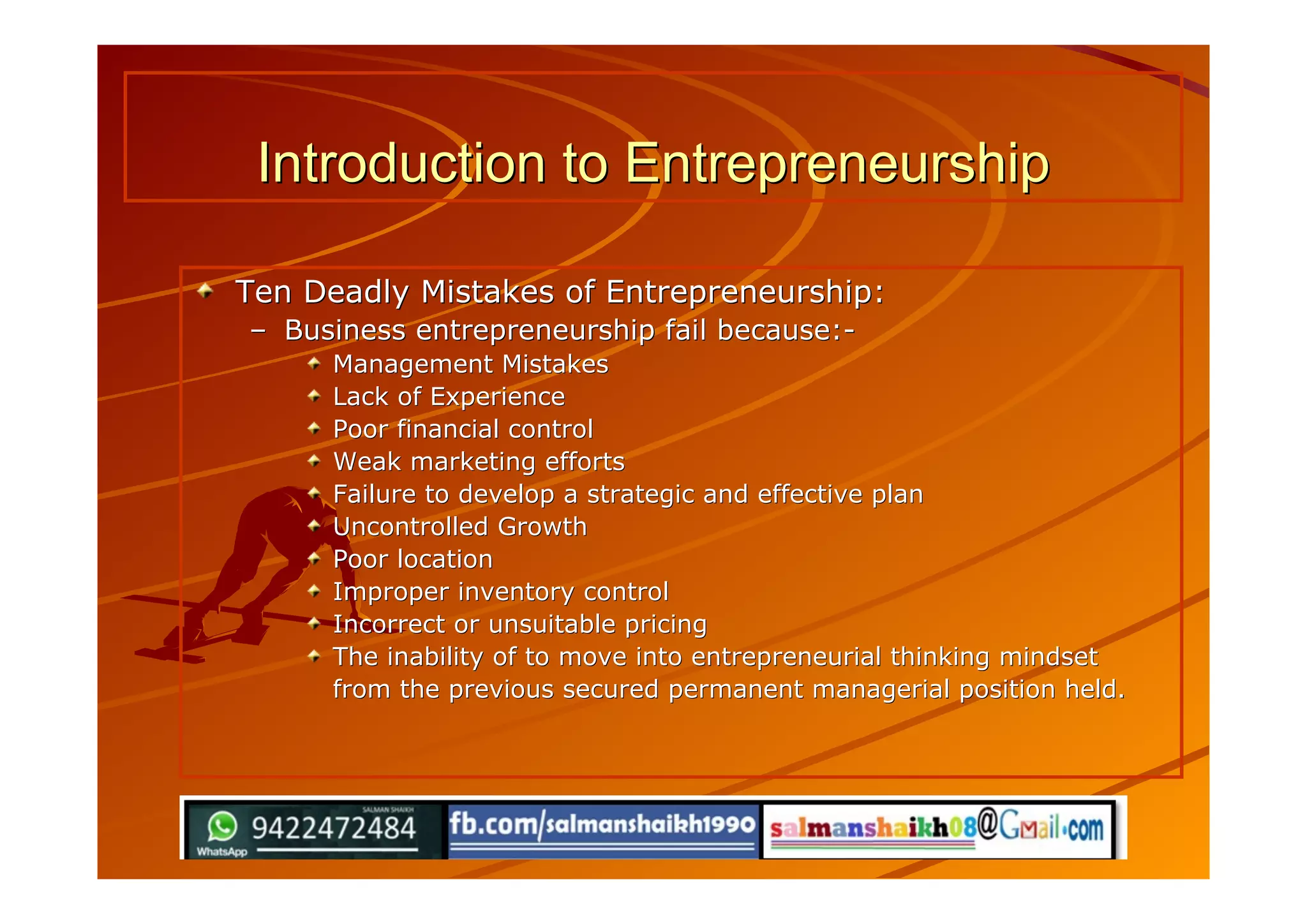 Introduction to EntrepreneurshipIntroduction to Entrepreneurship
Ten Deadly Mistakes of Entrepreneurship:Ten Deadly Mistakes of Entrepreneurship:
–– Business entrepreneurship fail because:-Business entrepreneurship fail because:-
Management MistakesManagement Mistakes
Lack of ExperienceLack of Experience
Poor financial controlPoor financial control
Weak marketing effortsWeak marketing efforts
Failure to develop a strategic and effective planFailure to develop a strategic and effective plan
Uncontrolled GrowthUncontrolled Growth
Poor locationPoor location
Improper inventory controlImproper inventory control
Incorrect or unsuitable pricingIncorrect or unsuitable pricing
The inability of to move into entrepreneurial thinking mindsetThe inability of to move into entrepreneurial thinking mindset
from the previous secured permanent managerial position held.from the previous secured permanent managerial position held.
 