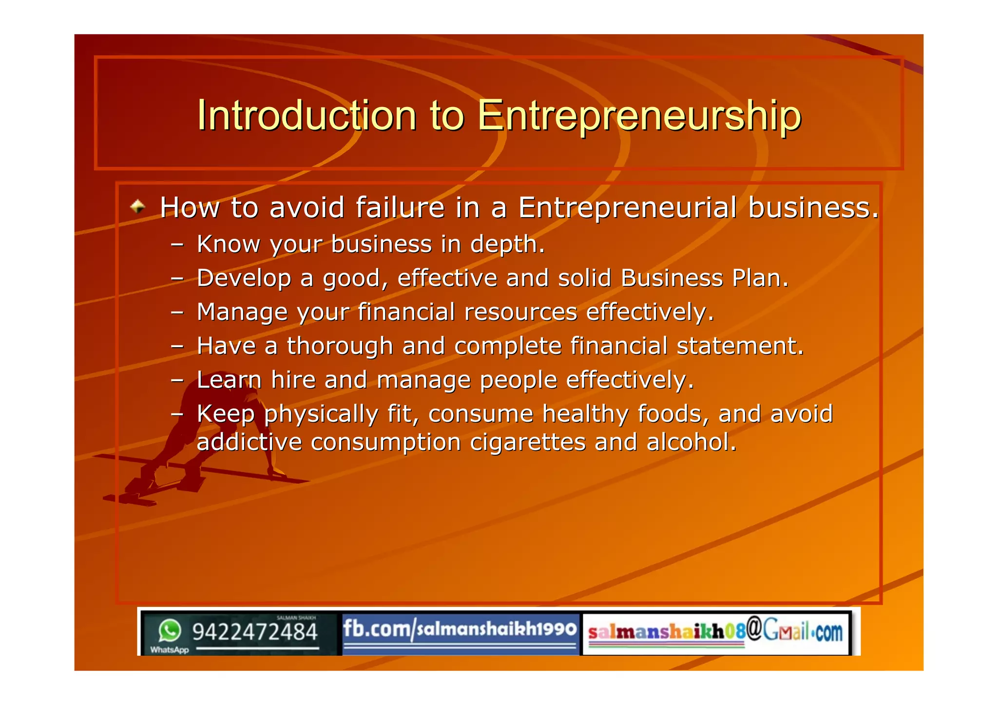 How to avoid failure in a Entrepreneurial business.How to avoid failure in a Entrepreneurial business.
–– Know your business in depth.Know your business in depth.
–– Develop a good, effective and solid Business Plan.Develop a good, effective and solid Business Plan.
–– Manage your financial resources effectively.Manage your financial resources effectively.
–– Have a thorough and complete financial statement.Have a thorough and complete financial statement.
–– Learn hire and manage people effectively.Learn hire and manage people effectively.
–– Keep physically fit, consume healthy foods, and avoidKeep physically fit, consume healthy foods, and avoid
addictive consumption cigarettes and alcohol.addictive consumption cigarettes and alcohol.
Introduction to EntrepreneurshipIntroduction to Entrepreneurship
 
