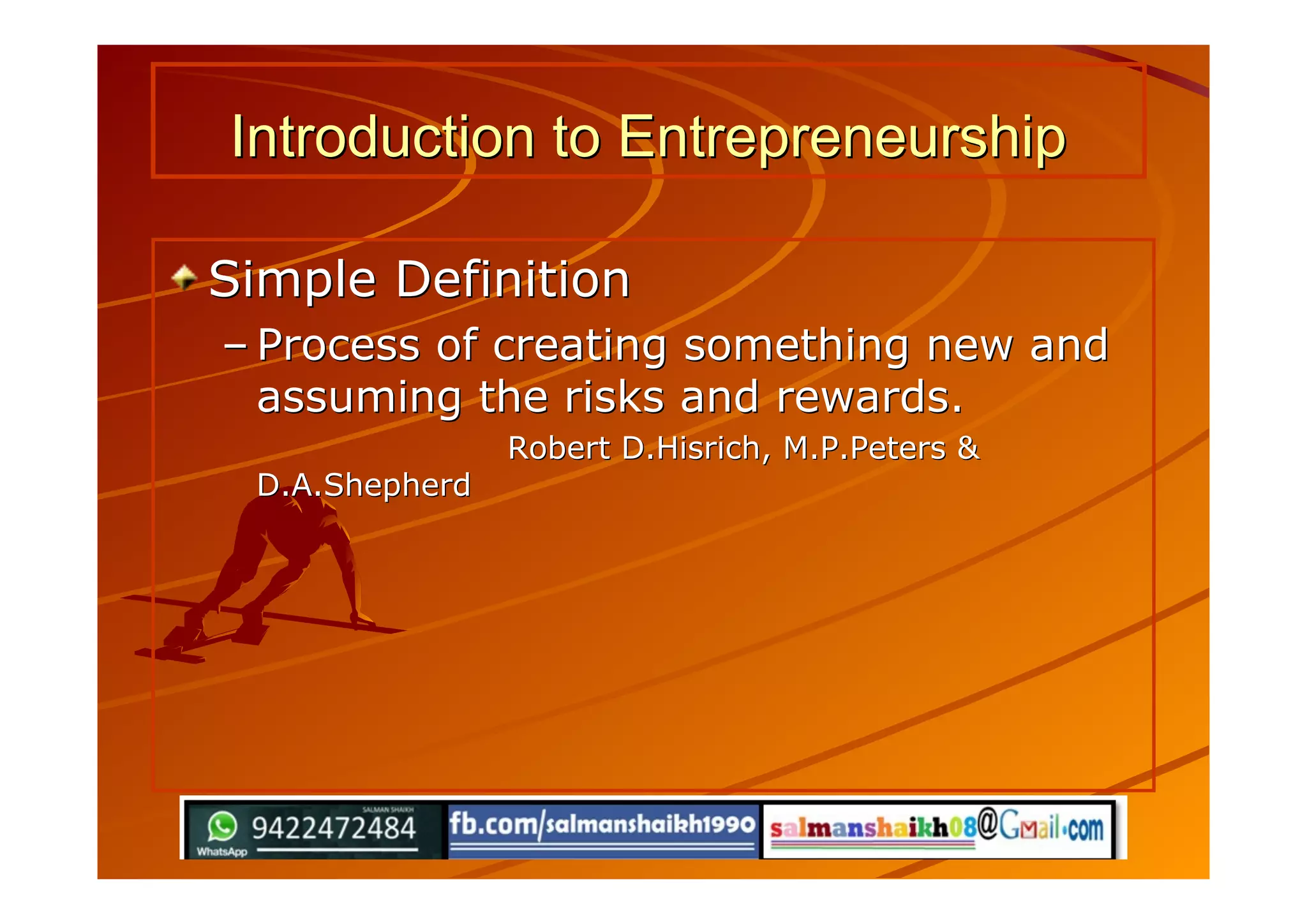 Introduction to EntrepreneurshipIntroduction to Entrepreneurship
Simple DefinitionSimple Definition
–– Process of creating something new andProcess of creating something new and
assuming the risks and rewards.assuming the risks and rewards.
Robert D.Hisrich, M.P.Peters &Robert D.Hisrich, M.P.Peters &
D.A.ShepherdD.A.Shepherd
 