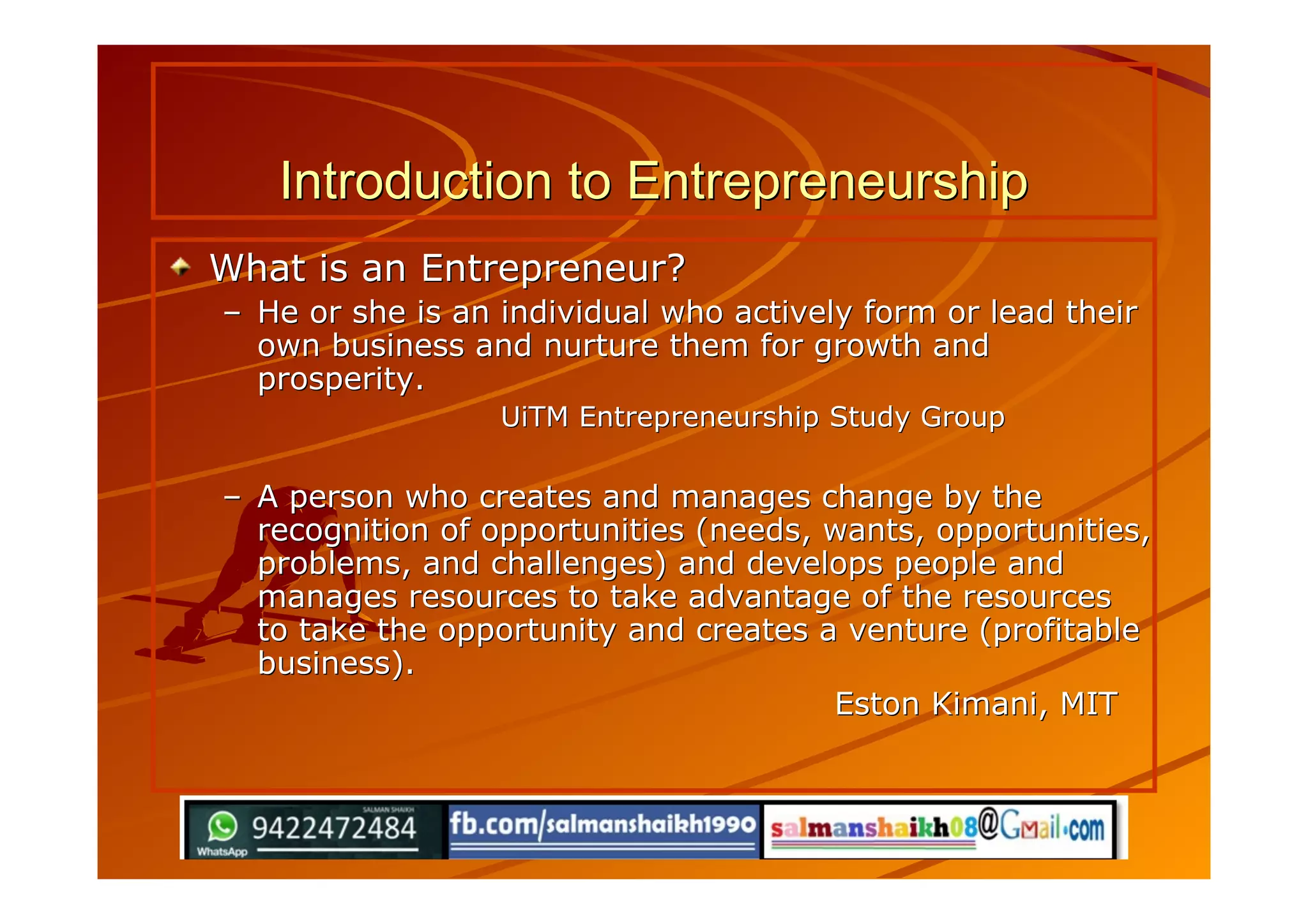 Introduction to EntrepreneurshipIntroduction to Entrepreneurship
What is an Entrepreneur?What is an Entrepreneur?
–– He or she is an individual who actively form or lead theirHe or she is an individual who actively form or lead their
own business and nurture them for growth andown business and nurture them for growth and
prosperity.prosperity.
UiTM Entrepreneurship Study GroupUiTM Entrepreneurship Study Group
–– A person who creates and manages change by theA person who creates and manages change by the
recognition of opportunities (needs, wants, opportunities,recognition of opportunities (needs, wants, opportunities,
problems, and challenges) and develops people andproblems, and challenges) and develops people and
manages resources to take advantage of the resourcesmanages resources to take advantage of the resources
to take the opportunity and creates a venture (profitableto take the opportunity and creates a venture (profitable
business).business).
Eston Kimani, MITEston Kimani, MIT
 