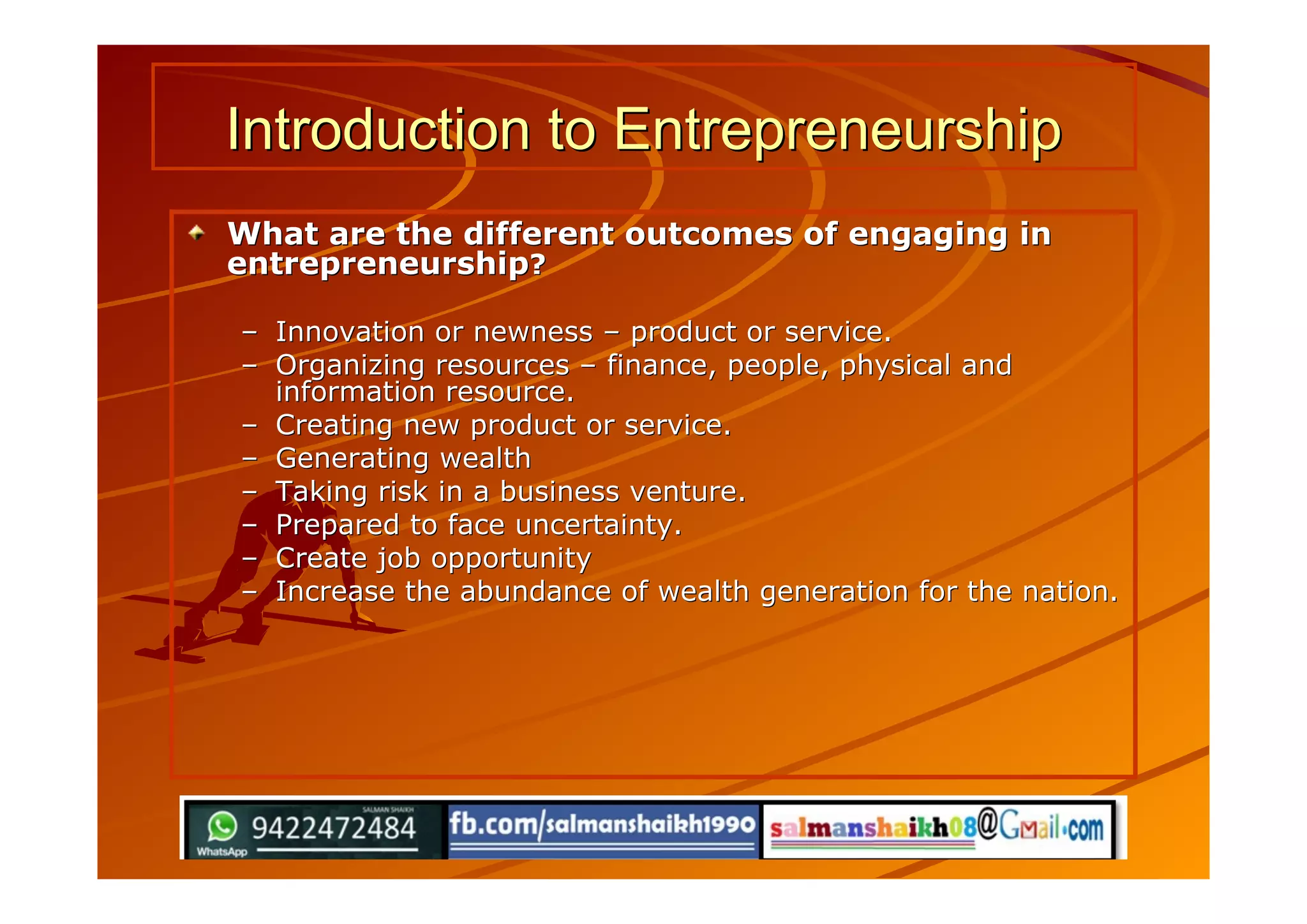 Introduction to EntrepreneurshipIntroduction to Entrepreneurship
What are the different outcomes of engaging inWhat are the different outcomes of engaging in
entrepreneurshipentrepreneurship??
–– Innovation or newnessInnovation or newness –– product or service.product or service.
–– Organizing resourcesOrganizing resources –– finance, people, physical andfinance, people, physical and
information resource.information resource.
–– Creating new product or service.Creating new product or service.
–– Generating wealthGenerating wealth
–– Taking risk in a business venture.Taking risk in a business venture.
–– Prepared to face uncertainty.Prepared to face uncertainty.
–– Create job opportunityCreate job opportunity
–– Increase the abundance of wealth generation for the nation.Increase the abundance of wealth generation for the nation.
 