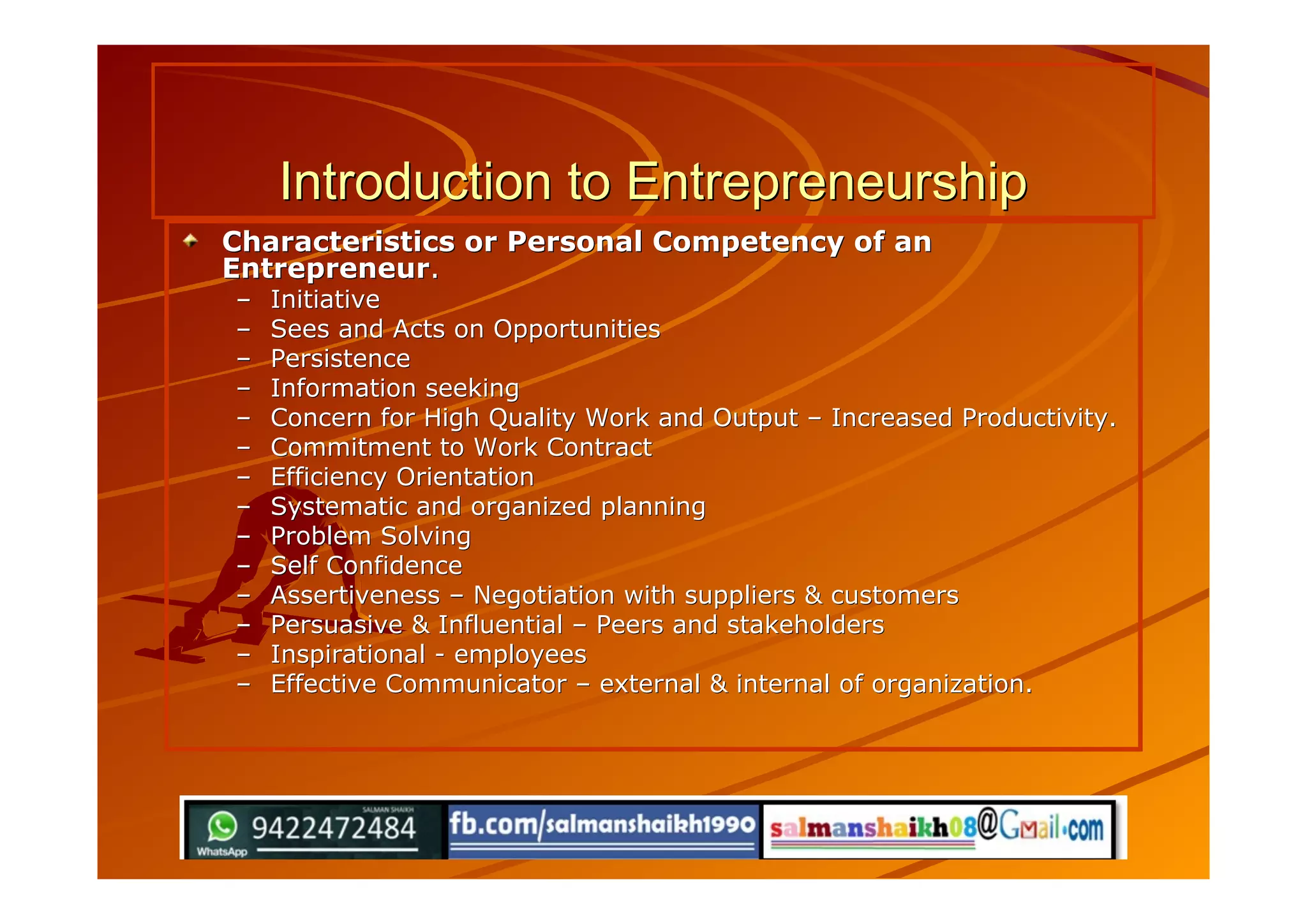 Introduction to EntrepreneurshipIntroduction to Entrepreneurship
Characteristics or Personal Competency of anCharacteristics or Personal Competency of an
EntrepreneurEntrepreneur..
–– InitiativeInitiative
–– Sees and Acts on OpportunitiesSees and Acts on Opportunities
–– PersistencePersistence
–– Information seekingInformation seeking
–– Concern for High Quality Work and OutputConcern for High Quality Work and Output –– Increased Productivity.Increased Productivity.
–– Commitment to Work ContractCommitment to Work Contract
–– Efficiency OrientationEfficiency Orientation
–– Systematic and organized planningSystematic and organized planning
–– Problem SolvingProblem Solving
–– Self ConfidenceSelf Confidence
–– AssertivenessAssertiveness –– Negotiation with suppliers & customersNegotiation with suppliers & customers
–– Persuasive & InfluentialPersuasive & Influential –– Peers and stakeholdersPeers and stakeholders
–– Inspirational - employeesInspirational - employees
–– Effective CommunicatorEffective Communicator –– external & internal of organization.external & internal of organization.
 