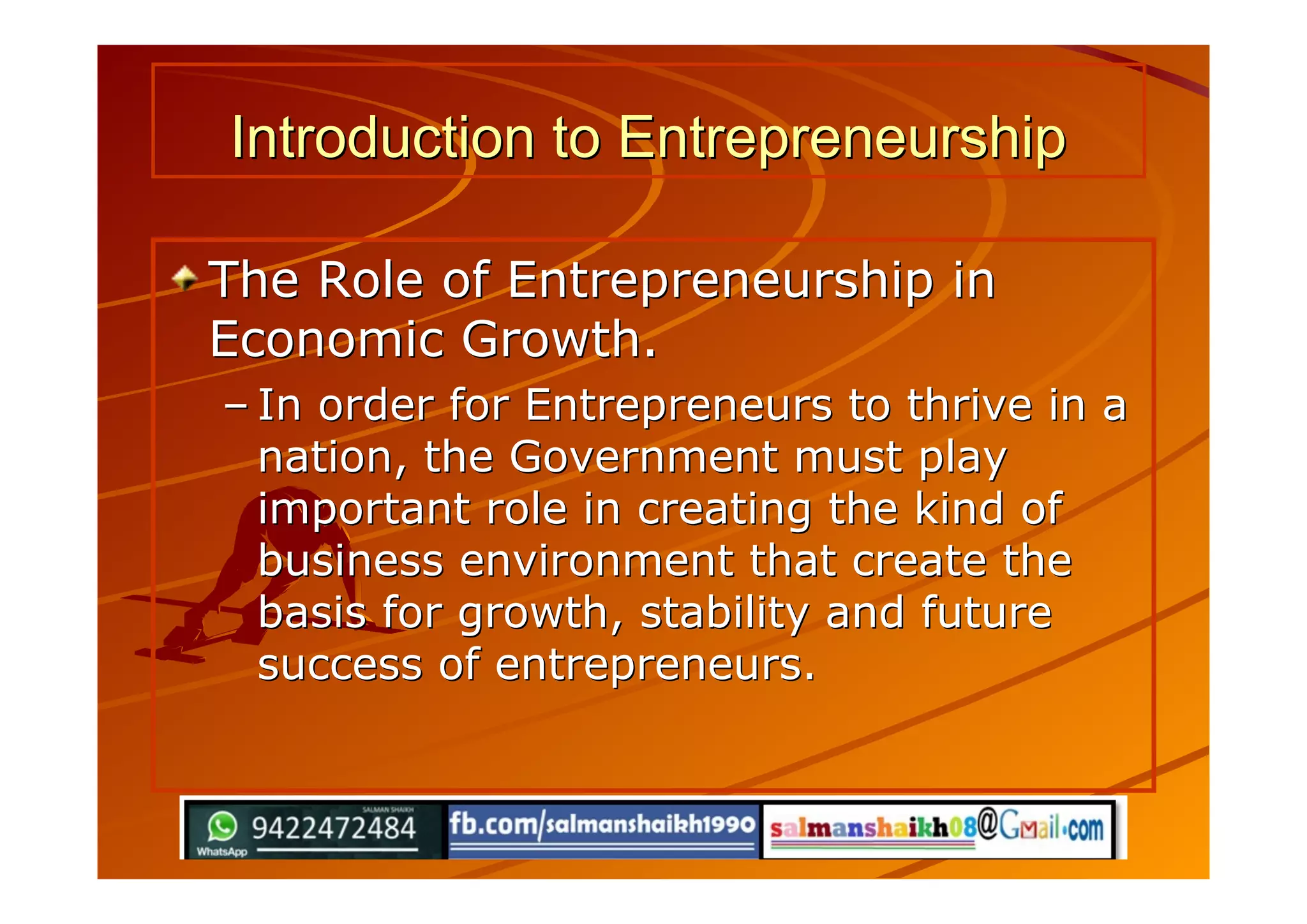 Introduction to EntrepreneurshipIntroduction to Entrepreneurship
The Role of Entrepreneurship inThe Role of Entrepreneurship in
Economic Growth.Economic Growth.
–– In order for Entrepreneurs to thrive in aIn order for Entrepreneurs to thrive in a
nation, the Government must playnation, the Government must play
important role in creating the kind ofimportant role in creating the kind of
business environment that create thebusiness environment that create the
basis for growth, stability and futurebasis for growth, stability and future
success of entrepreneurs.success of entrepreneurs.
 