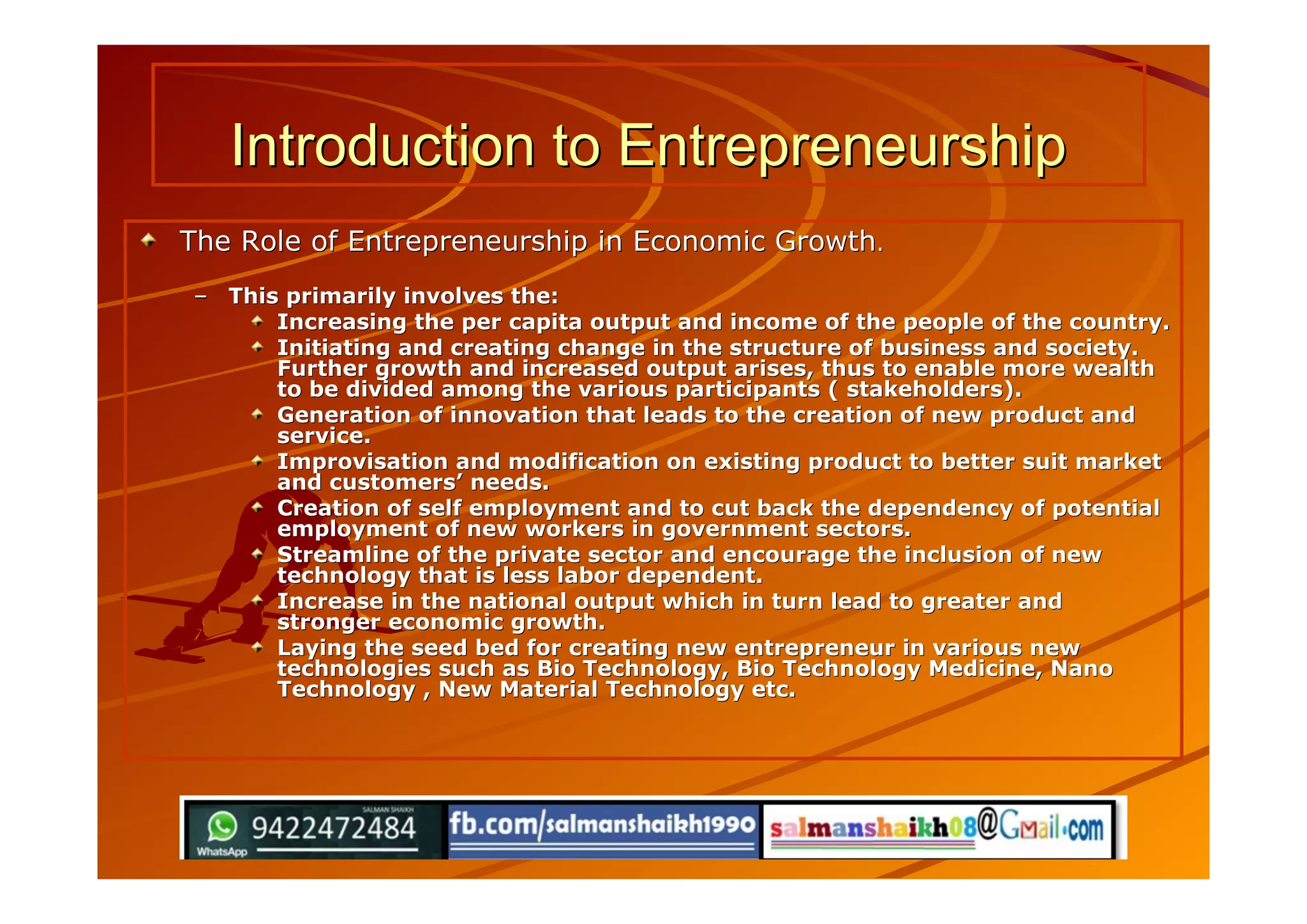 Introduction to EntrepreneurshipIntroduction to Entrepreneurship
The Role of Entrepreneurship in Economic GrowthThe Role of Entrepreneurship in Economic Growth..
–– This primarily involves the:This primarily involves the:
Increasing the per capita output and income of the people of the country.Increasing the per capita output and income of the people of the country.
Initiating and creating change in the structure of business and society.Initiating and creating change in the structure of business and society.
Further growth and increased output arises, thus to enable more wealthFurther growth and increased output arises, thus to enable more wealth
to be divided among the various participants ( stakeholders).to be divided among the various participants ( stakeholders).
Generation of innovation that leads to the creation of new product andGeneration of innovation that leads to the creation of new product and
service.service.
Improvisation and modification on existing product to better suit marketImprovisation and modification on existing product to better suit market
and customersand customers’’ needs.needs.
Creation of self employment and to cut back the dependency of potentialCreation of self employment and to cut back the dependency of potential
employment of new workers in government sectors.employment of new workers in government sectors.
Streamline of the private sector and encourage the inclusion of newStreamline of the private sector and encourage the inclusion of new
technology that is less labor dependent.technology that is less labor dependent.
Increase in the national output which in turn lead to greater andIncrease in the national output which in turn lead to greater and
stronger economic growth.stronger economic growth.
Laying the seed bed for creating new entrepreneur in various newLaying the seed bed for creating new entrepreneur in various new
technologies such as Bio Technology, Bio Technology Medicine, Nanotechnologies such as Bio Technology, Bio Technology Medicine, Nano
Technology , New Material Technology etc.Technology , New Material Technology etc.
 