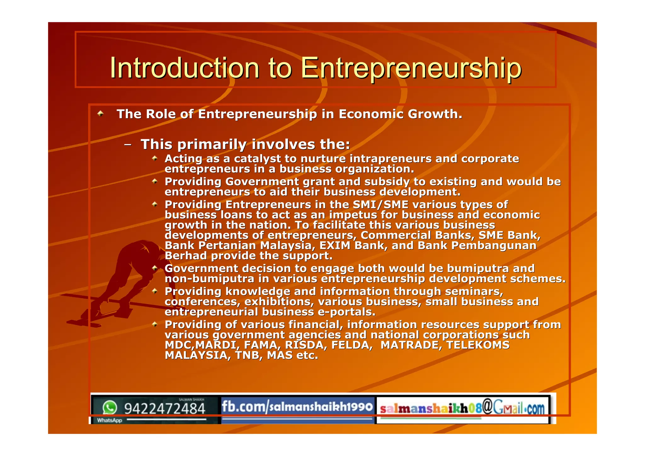 Introduction to EntrepreneurshipIntroduction to Entrepreneurship
The Role of Entrepreneurship in Economic Growth.The Role of Entrepreneurship in Economic Growth.
–– This primarily involves the:This primarily involves the:
Acting as a catalyst to nurture intrapreneurs and corporateActing as a catalyst to nurture intrapreneurs and corporate
entrepreneurs in a business organization.entrepreneurs in a business organization.
Providing Government grant and subsidy to existing and would beProviding Government grant and subsidy to existing and would be
entrepreneurs to aid their business development.entrepreneurs to aid their business development.
Providing Entrepreneurs in the SMI/SME various types ofProviding Entrepreneurs in the SMI/SME various types of
business loans to act as an impetus for business and economicbusiness loans to act as an impetus for business and economic
growth in the nation. To facilitate this various businessgrowth in the nation. To facilitate this various business
developments of entrepreneurs, Commercial Banks, SME Bank,developments of entrepreneurs, Commercial Banks, SME Bank,
Bank Pertanian Malaysia, EXIM Bank, and Bank PembangunanBank Pertanian Malaysia, EXIM Bank, and Bank Pembangunan
Berhad provide the support.Berhad provide the support.
Government decision to engage both would be bumiputra andGovernment decision to engage both would be bumiputra and
non-bumiputra in various entrepreneurship development schemes.non-bumiputra in various entrepreneurship development schemes.
Providing knowledge and information through seminars,Providing knowledge and information through seminars,
conferences, exhibitions, various business, small business andconferences, exhibitions, various business, small business and
entrepreneurial business e-portals.entrepreneurial business e-portals.
Providing of various financial, information resources support fromProviding of various financial, information resources support from
various government agencies and national corporations suchvarious government agencies and national corporations such
MDC,MARDI, FAMA, RISDA, FELDA, MATRADE, TELEKOMSMDC,MARDI, FAMA, RISDA, FELDA, MATRADE, TELEKOMS
MALAYSIA, TNB, MAS etc.MALAYSIA, TNB, MAS etc.
 