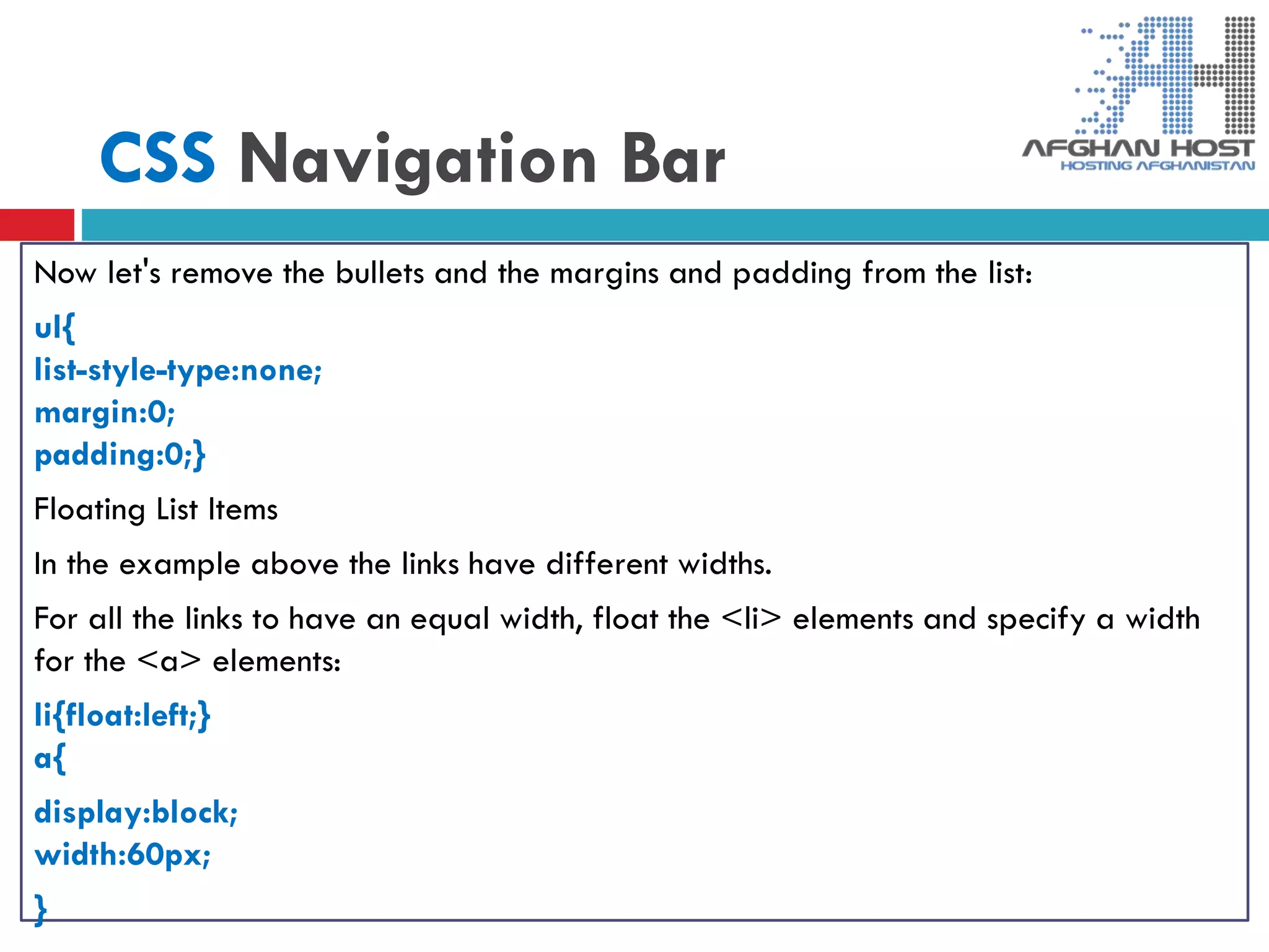 CSS Navigation Bar
Now let's remove the bullets and the margins and padding from the list:
ul{
list-style-type:none;
margin:0;
padding:0;}
Floating List Items
In the example above the links have different widths.
For all the links to have an equal width, float the <li> elements and specify a width
for the <a> elements:
li{float:left;}
a{
display:block;
width:60px;
}
 