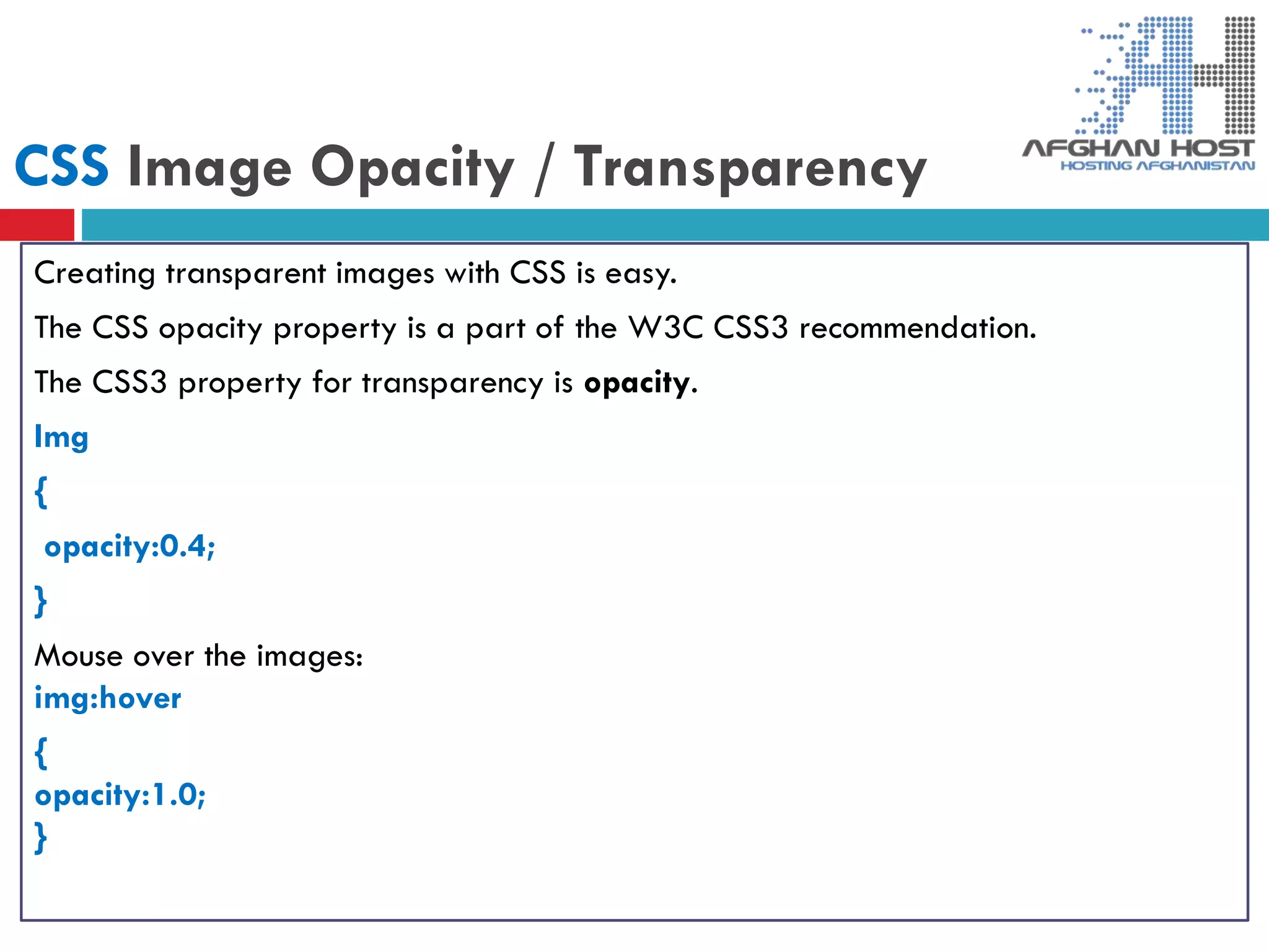CSS Image Opacity / Transparency
Creating transparent images with CSS is easy.
The CSS opacity property is a part of the W3C CSS3 recommendation.
The CSS3 property for transparency is opacity.
Img
{
opacity:0.4;
}
Mouse over the images:
img:hover
{
opacity:1.0;
}
 