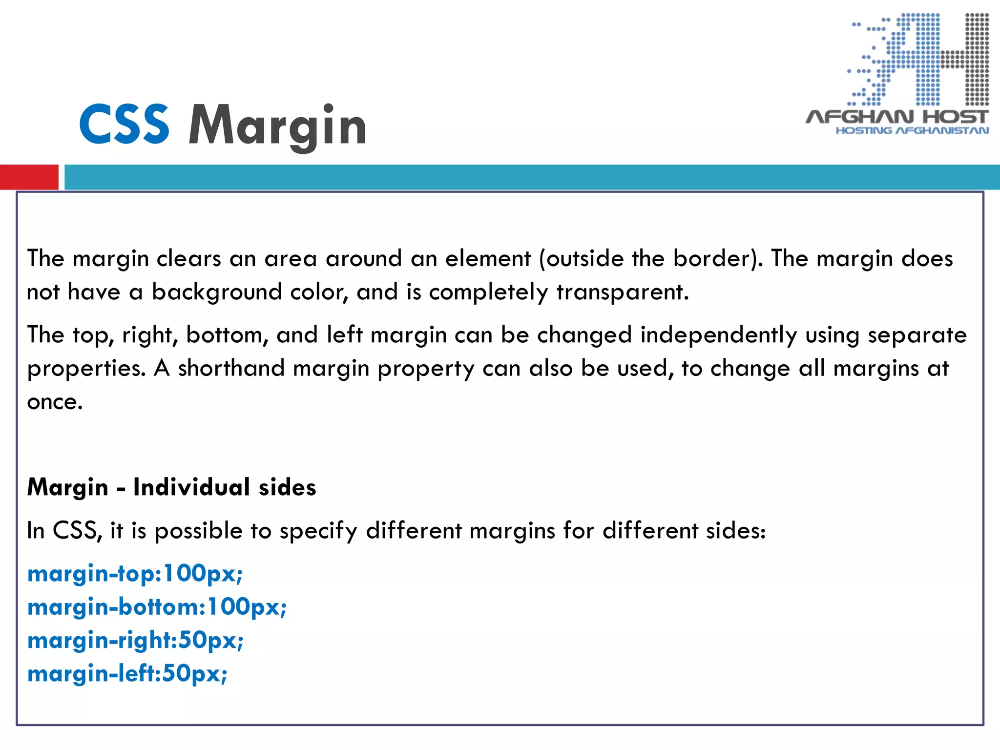 CSS Margin
The margin clears an area around an element (outside the border). The margin does
not have a background color, and is completely transparent.
The top, right, bottom, and left margin can be changed independently using separate
properties. A shorthand margin property can also be used, to change all margins at
once.
Margin - Individual sides
In CSS, it is possible to specify different margins for different sides:
margin-top:100px;
margin-bottom:100px;
margin-right:50px;
margin-left:50px;
 