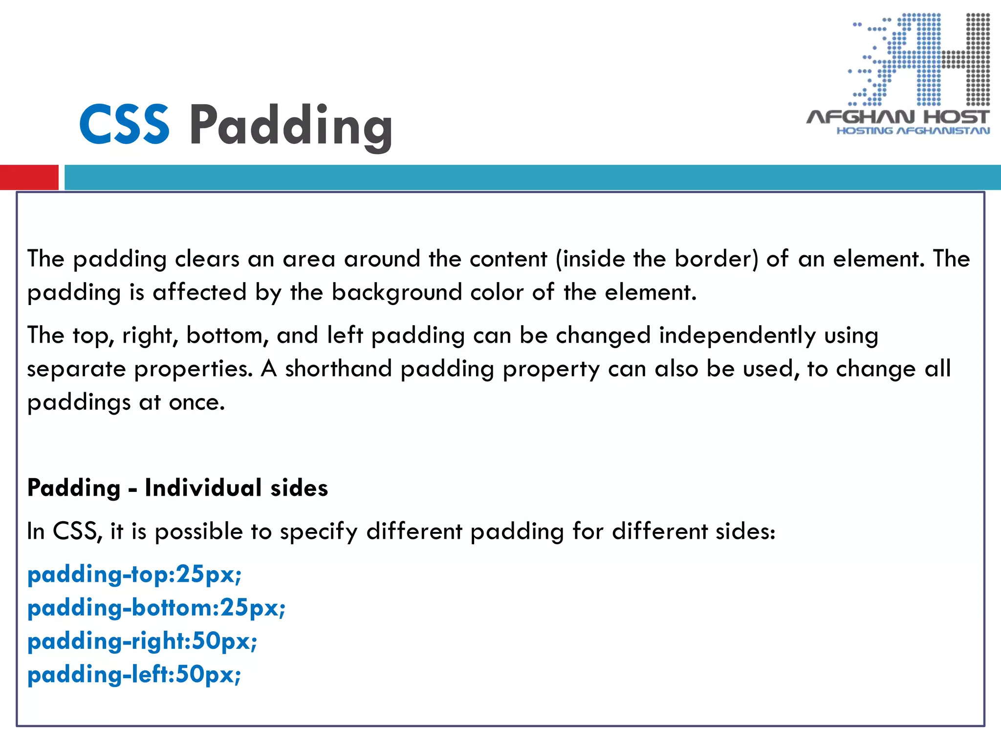 CSS Padding
The padding clears an area around the content (inside the border) of an element. The
padding is affected by the background color of the element.
The top, right, bottom, and left padding can be changed independently using
separate properties. A shorthand padding property can also be used, to change all
paddings at once.
Padding - Individual sides
In CSS, it is possible to specify different padding for different sides:
padding-top:25px;
padding-bottom:25px;
padding-right:50px;
padding-left:50px;
 