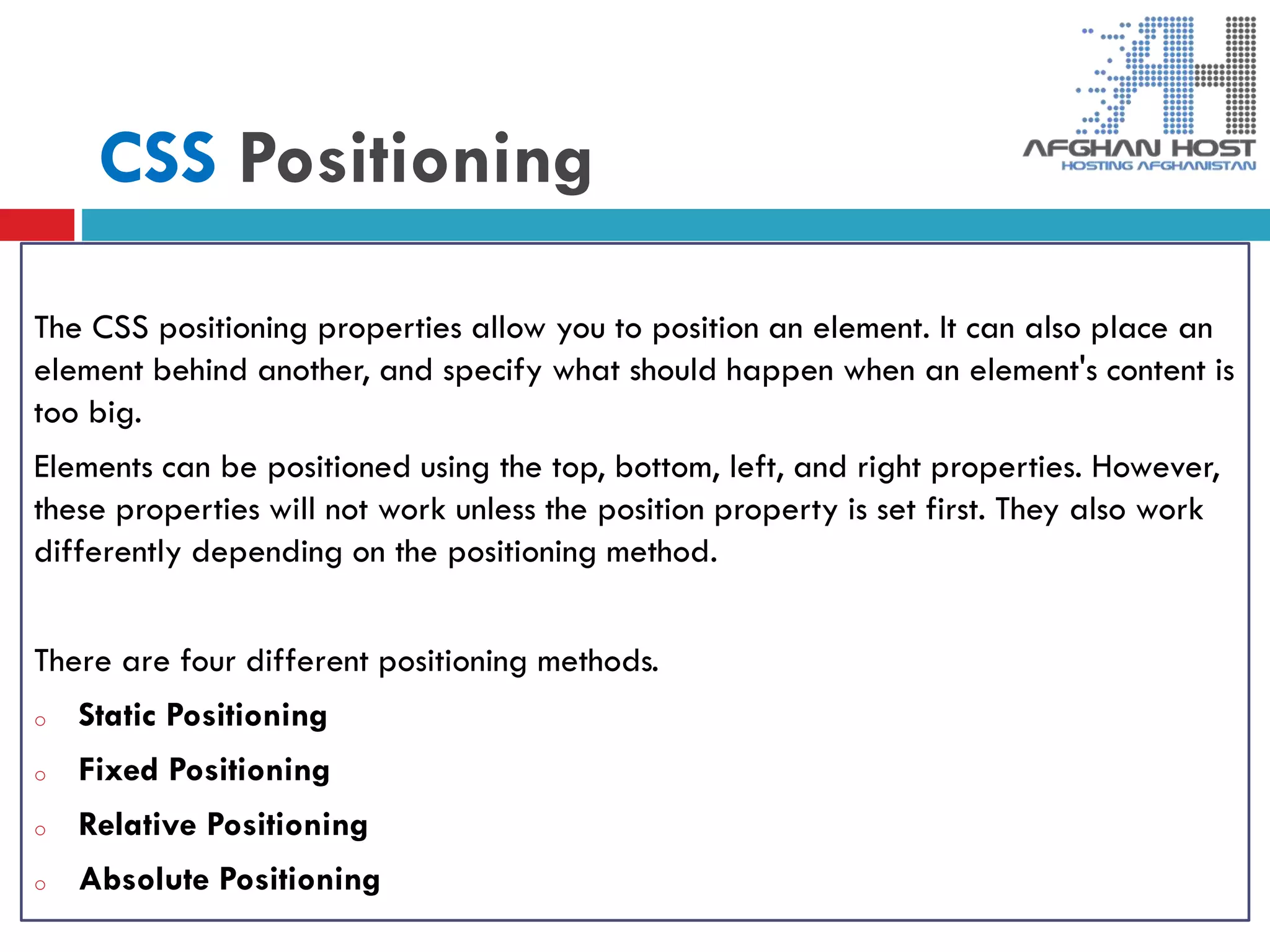 CSS Positioning
The CSS positioning properties allow you to position an element. It can also place an
element behind another, and specify what should happen when an element's content is
too big.
Elements can be positioned using the top, bottom, left, and right properties. However,
these properties will not work unless the position property is set first. They also work
differently depending on the positioning method.
There are four different positioning methods.
o Static Positioning
o Fixed Positioning
o Relative Positioning
o Absolute Positioning
 