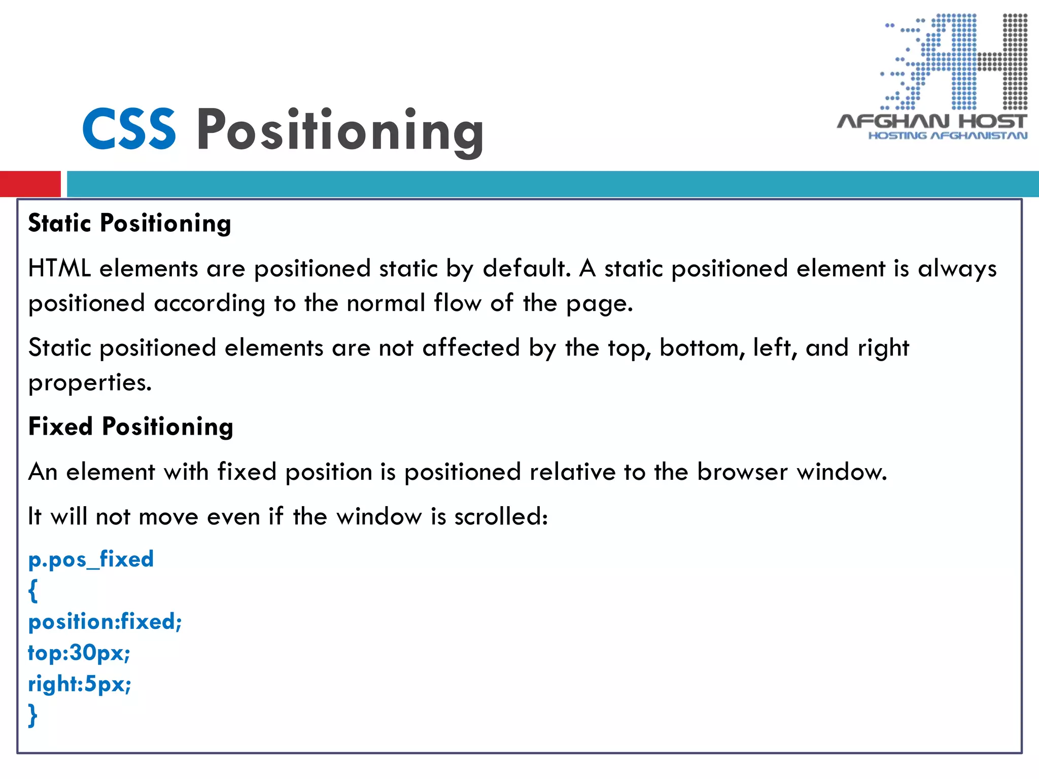 CSS Positioning
Static Positioning
HTML elements are positioned static by default. A static positioned element is always
positioned according to the normal flow of the page.
Static positioned elements are not affected by the top, bottom, left, and right
properties.
Fixed Positioning
An element with fixed position is positioned relative to the browser window.
It will not move even if the window is scrolled:
p.pos_fixed
{
position:fixed;
top:30px;
right:5px;
}
 