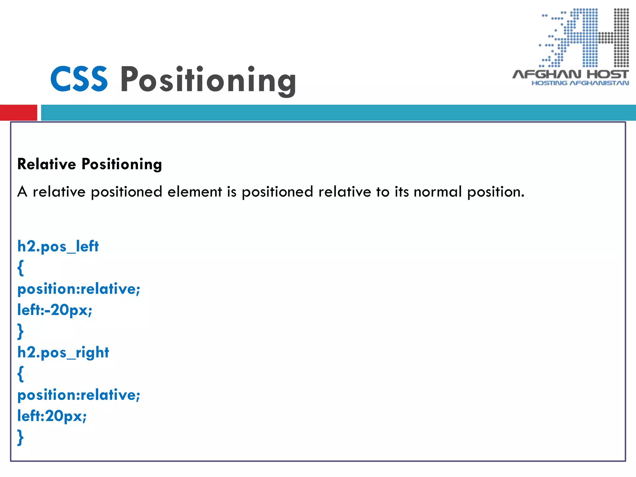 CSS Positioning
Relative Positioning
A relative positioned element is positioned relative to its normal position.
h2.pos_left
{
position:relative;
left:-20px;
}
h2.pos_right
{
position:relative;
left:20px;
}
 