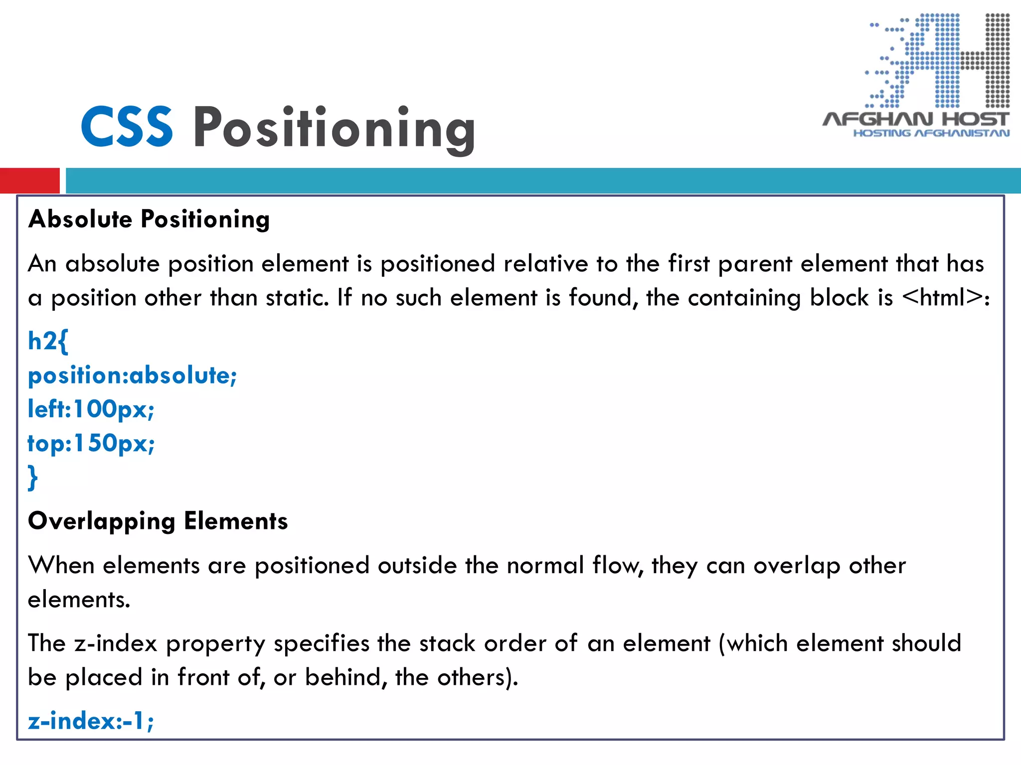 CSS Positioning
Absolute Positioning
An absolute position element is positioned relative to the first parent element that has
a position other than static. If no such element is found, the containing block is <html>:
h2{
position:absolute;
left:100px;
top:150px;
}
Overlapping Elements
When elements are positioned outside the normal flow, they can overlap other
elements.
The z-index property specifies the stack order of an element (which element should
be placed in front of, or behind, the others).
z-index:-1;
 