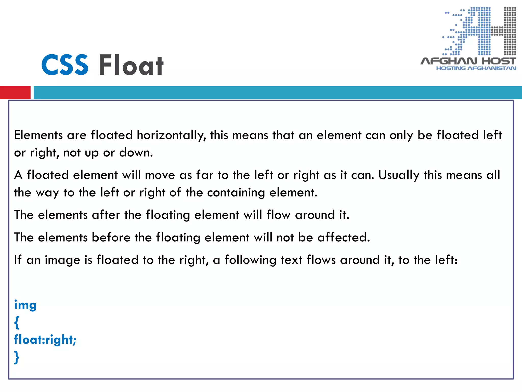 CSS Float
Elements are floated horizontally, this means that an element can only be floated left
or right, not up or down.
A floated element will move as far to the left or right as it can. Usually this means all
the way to the left or right of the containing element.
The elements after the floating element will flow around it.
The elements before the floating element will not be affected.
If an image is floated to the right, a following text flows around it, to the left:
img
{
float:right;
}
 