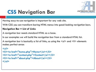CSS Navigation Bar
Having easy-to-use navigation is important for any web site.
With CSS you can transform boring HTML menus into good-looking navigation bars.
Navigation Bar = List of Links
A navigation bar needs standard HTML as a base.
In our examples we will build the navigation bar from a standard HTML list.
A navigation bar is basically a list of links, so using the <ul> and <li> elements
makes perfect sense:
<ul>
<li><a href="home.php">Home</a></li>
<li><a href="contact.php">Contact</a></li>
<li><a href="about.php">About</a></li>
</ul>
 