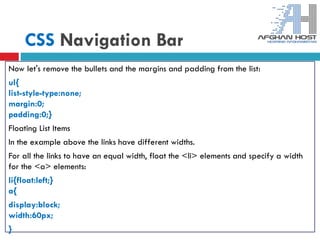 CSS Navigation Bar
Now let's remove the bullets and the margins and padding from the list:
ul{
list-style-type:none;
margin:0;
padding:0;}
Floating List Items
In the example above the links have different widths.
For all the links to have an equal width, float the <li> elements and specify a width
for the <a> elements:
li{float:left;}
a{
display:block;
width:60px;
}
 
