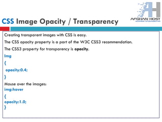CSS Image Opacity / Transparency
Creating transparent images with CSS is easy.
The CSS opacity property is a part of the W3C CSS3 recommendation.
The CSS3 property for transparency is opacity.
Img
{
opacity:0.4;
}
Mouse over the images:
img:hover
{
opacity:1.0;
}
 
