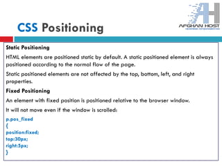 CSS Positioning
Static Positioning
HTML elements are positioned static by default. A static positioned element is always
positioned according to the normal flow of the page.
Static positioned elements are not affected by the top, bottom, left, and right
properties.
Fixed Positioning
An element with fixed position is positioned relative to the browser window.
It will not move even if the window is scrolled:
p.pos_fixed
{
position:fixed;
top:30px;
right:5px;
}
 