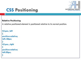 CSS Positioning
Relative Positioning
A relative positioned element is positioned relative to its normal position.
h2.pos_left
{
position:relative;
left:-20px;
}
h2.pos_right
{
position:relative;
left:20px;
}
 