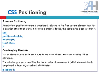 CSS Positioning
Absolute Positioning
An absolute position element is positioned relative to the first parent element that has
a position other than static. If no such element is found, the containing block is <html>:
h2{
position:absolute;
left:100px;
top:150px;
}
Overlapping Elements
When elements are positioned outside the normal flow, they can overlap other
elements.
The z-index property specifies the stack order of an element (which element should
be placed in front of, or behind, the others).
z-index:-1;
 