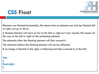 CSS Float
Elements are floated horizontally, this means that an element can only be floated left
or right, not up or down.
A floated element will move as far to the left or right as it can. Usually this means all
the way to the left or right of the containing element.
The elements after the floating element will flow around it.
The elements before the floating element will not be affected.
If an image is floated to the right, a following text flows around it, to the left:
img
{
float:right;
}
 