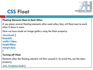 CSS Float
Floating Elements Next to Each Other
If you place several floating elements after each other, they will float next to each
other if there is room.
Here we have made an image gallery using the float property:
.thumbnail {
float:left;
width:110px;
height:90px;
margin:5px;
}
Turning off Float
Elements after the floating element will flow around it. To avoid this, use the clear
property.
.text_line{clear:both;}
 