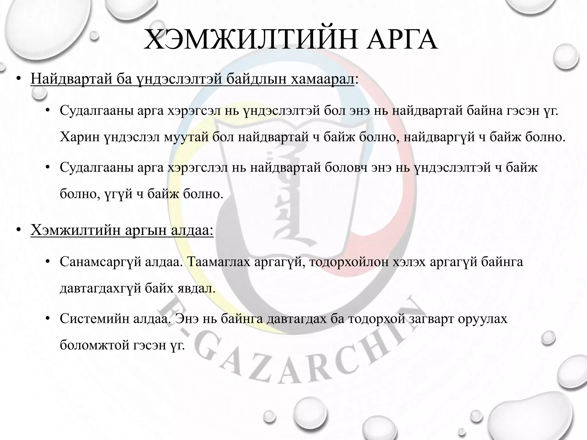 ХЭМЖИЛТИЙН АРГА
• Найдвартай ба үндэслэлтэй байдлын хамаарал:
• Судалгааны арга хэрэгсэл нь үндэслэлтэй бол энэ нь найдвартай байна гэсэн үг.
Харин үндэслэл муутай бол найдвартай ч байж болно, найдваргүй ч байж болно.
• Судалгааны арга хэрэгслэл нь найдвартай боловч энэ нь үндэслэлтэй ч байж
болно, үгүй ч байж болно.
• Хэмжилтийн аргын алдаа:
• Санамсаргүй алдаа. Таамаглах аргагүй, тодорхойлон хэлэх аргагүй байнга
давтагдахгүй байх явдал.
• Системийн алдаа. Энэ нь байнга давтагдах ба тодорхой загварт оруулах
боломжтой гэсэн үг.
 