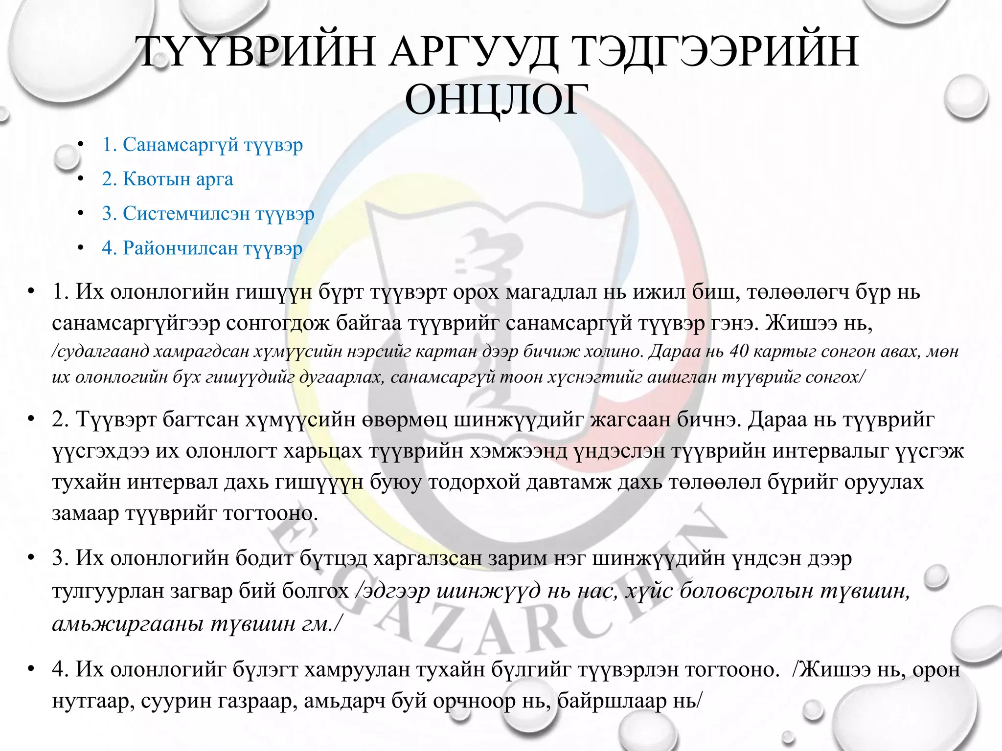 ТҮҮВРИЙН АРГУУД ТЭДГЭЭРИЙН
ОНЦЛОГ
• 1. Санамсаргүй түүвэр
• 2. Квотын арга
• 3. Системчилсэн түүвэр
• 4. Райончилсан түүвэр
• 1. Их олонлогийн гишүүн бүрт түүвэрт орох магадлал нь ижил биш, төлөөлөгч бүр нь
санамсаргүйгээр сонгогдож байгаа түүврийг санамсаргүй түүвэр гэнэ. Жишээ нь,
/судалгаанд хамрагдсан хүмүүсийн нэрсийг картан дээр бичиж холино. Дараа нь 40 картыг сонгон авах, мөн
их олонлогийн бүх гишүүдийг дугаарлах, санамсаргүй тоон хүснэгтийг ашиглан түүврийг сонгох/
• 2. Түүвэрт багтсан хүмүүсийн өвөрмөц шинжүүдийг жагсаан бичнэ. Дараа нь түүврийг
үүсгэхдээ их олонлогт харьцах түүврийн хэмжээнд үндэслэн түүврийн интервалыг үүсгэж
тухайн интервал дахь гишүүүн буюу тодорхой давтамж дахь төлөөлөл бүрийг оруулах
замаар түүврийг тогтооно.
• 3. Их олонлогийн бодит бүтцэд харгалзсан зарим нэг шинжүүдийн үндсэн дээр
тулгуурлан загвар бий болгох /эдгээр шинжүүд нь нас, хүйс боловсролын түвшин,
амьжиргааны түвшин гм./
• 4. Их олонлогийг бүлэгт хамруулан тухайн бүлгийг түүвэрлэн тогтооно. /Жишээ нь, орон
нутгаар, суурин газраар, амьдарч буй орчноор нь, байршлаар нь/
 