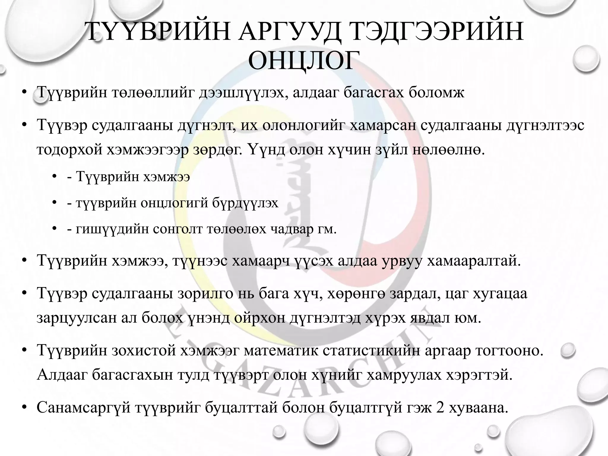 ТҮҮВРИЙН АРГУУД ТЭДГЭЭРИЙН
ОНЦЛОГ
• Түүврийн төлөөллийг дээшлүүлэх, алдааг багасгах боломж
• Түүвэр судалгааны дүгнэлт, их олонлогийг хамарсан судалгааны дүгнэлтээс
тодорхой хэмжээгээр зөрдөг. Үүнд олон хүчин зүйл нөлөөлнө.
• - Түүврийн хэмжээ
• - түүврийн онцлогигй бүрдүүлэх
• - гишүүдийн сонголт төлөөлөх чадвар гм.
• Түүврийн хэмжээ, түүнээс хамаарч үүсэх алдаа урвуу хамааралтай.
• Түүвэр судалгааны зорилго нь бага хүч, хөрөнгө зардал, цаг хугацаа
зарцуулсан ал болох үнэнд ойрхон дүгнэлтэд хүрэх явдал юм.
• Түүврийн зохистой хэмжээг математик статистикийн аргаар тогтооно.
Алдааг багасгахын тулд түүвэрт олон хүнийг хамруулах хэрэгтэй.
• Санамсаргүй түүврийг буцалттай болон буцалтгүй гэж 2 хуваана.
 